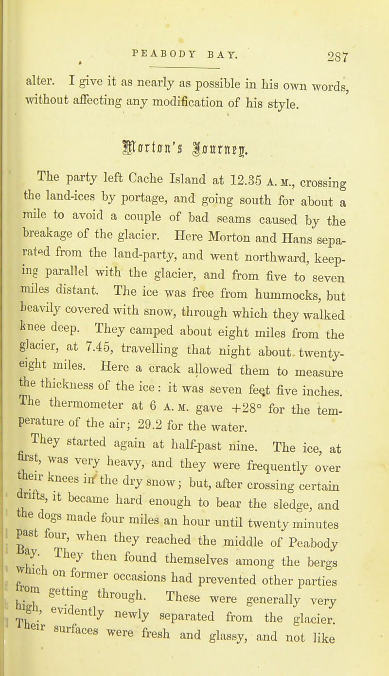 alter. I give it as nearly as possible in his own words, without affecting any modification of his style. The party left Cache Island at 12.35 A. sr., crossing the land-ices by portage, and going south for about a mile to avoid a couple of bad seams caused by the breakage of the glacier. Here Morton and Hans sepa- rated from the land-party, and went northward, keep- ing parallel with the glacier, and from five to seven miles distant. The ice was free from hummocks, but heavily covered with snow, through which they walked knee deep. They camped about eight miles from the glacier, at 7.45, travelhng that night about, twenty- eight miles. Here a crack allowed them to measure the thickness of the ice: it was seven fe^t five inches. The thermometer at 6 a. m. gave +28° for the tern- perature of the air; 29.2 for the water. They started agam at half-past nine. The ice, at fet, was very heavy, and they were frequently over their knees iif the dry snow; but, after crossing certain drifts. It became hard enough to bear the sledge, and the dogs made four miles an hour until twenty minutes past four, when they reached the middle of Peabody 1 k \ ^^^^ ^^^^^ themselves among the bergs ! J occasions had prevented other parties ^ ^rom getting through. These were generally very igi, evidently newly separated from the glacier ' were fresh and glassy, and not like