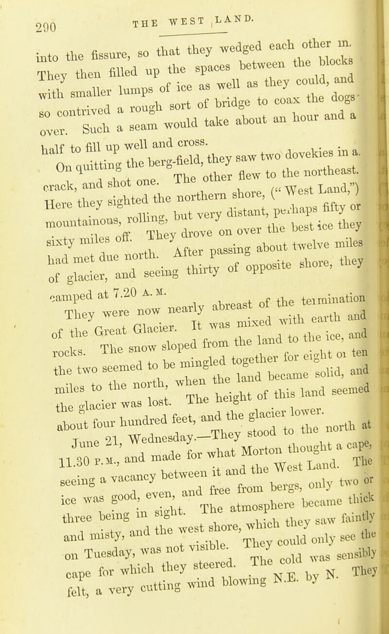 THE WEST|LAND. -1 thev wedged eacli other in. into the fissure, so that ttiey we ^ ;°Sy d ove on over the best ice they sixty miles off. They d ^^^^^^ tadmetduenoxth. ,hore, they of glacier, and seemg thuty oi ^ camped at 7.20 A.M. i „f *v,e teimination ra™T«r^i--L:r:;hU ::rrri.d.omthei.d..e^^^ the two seemed tel I^Ud, and to the nort ^^^^t^,,, .eemed the glacier was lost, itie neigu 1^:; four hundred feet, and the ^1-' ^ Lra«~HandtheWest....^^^X^^ 1 .^Pn and free from bergs, only t^io ice was good even, and |^^,„„e thick three being in sight. The atmo P ^^.^^^^ »d misty, and ^^^^^^l^^nly see *e on Tuesday, was not visible^ ly ^^^^^.y,, cape for wWoh they steered. The »W ^^^^^ felt, a veiy cutting wind blowmg N.E. by