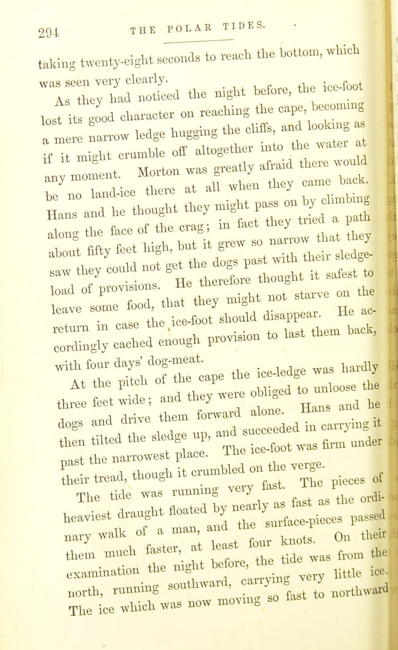 THEPOLARTIDES. taking twenty-eight se;;:.;^:^-^ the bott»m, which was seen very clearly. . , ^ , r „ (1,p ire-foot As they had noticed the mght before, the ice loot losUts good character on reaching the cape, beco>mng :l narrow ledge hngging the cliffs, an lookn.g as if n.i.ht cruml3le off altogether n.U> the wate. t lloment. Morton was greatly afraid there wonld any momtiiu. ^^^^ ^^^^^ along the face of the crag; ^^^l^'^L that Ihey abont fifty feet 'f' '/JJ their sledge- saw they conld not get the d^^ ,^ ^^^^^^ ^ load of provisions. He thereto o leave some food, that they m.ght not stane • the ice-foot should disappear. He ac :XreXgb provision, last the. hac. 'ttre^l'rrlpetheice-ledgewashard^ Jetetlide. and they were obliged.— aogs and drive them ^^^ ^^l^^.TLy,., tten tilted the sledge up, - ^ „,der ^o^t the narrowest place. iHe ice luu ::Ltad, though it crumbled on t^ verge. ^^^^^^ The tide wa« running very fast i P heaviest draught floated ^ -^'\°Ue:a;:st\urUnots. Onth^r tie xi'ight before, the tide was f™m tie examination tne nig „„,,^:,,„ very little k'- „orth, running southward, caiiym J y The ice which was now moving so fa^t