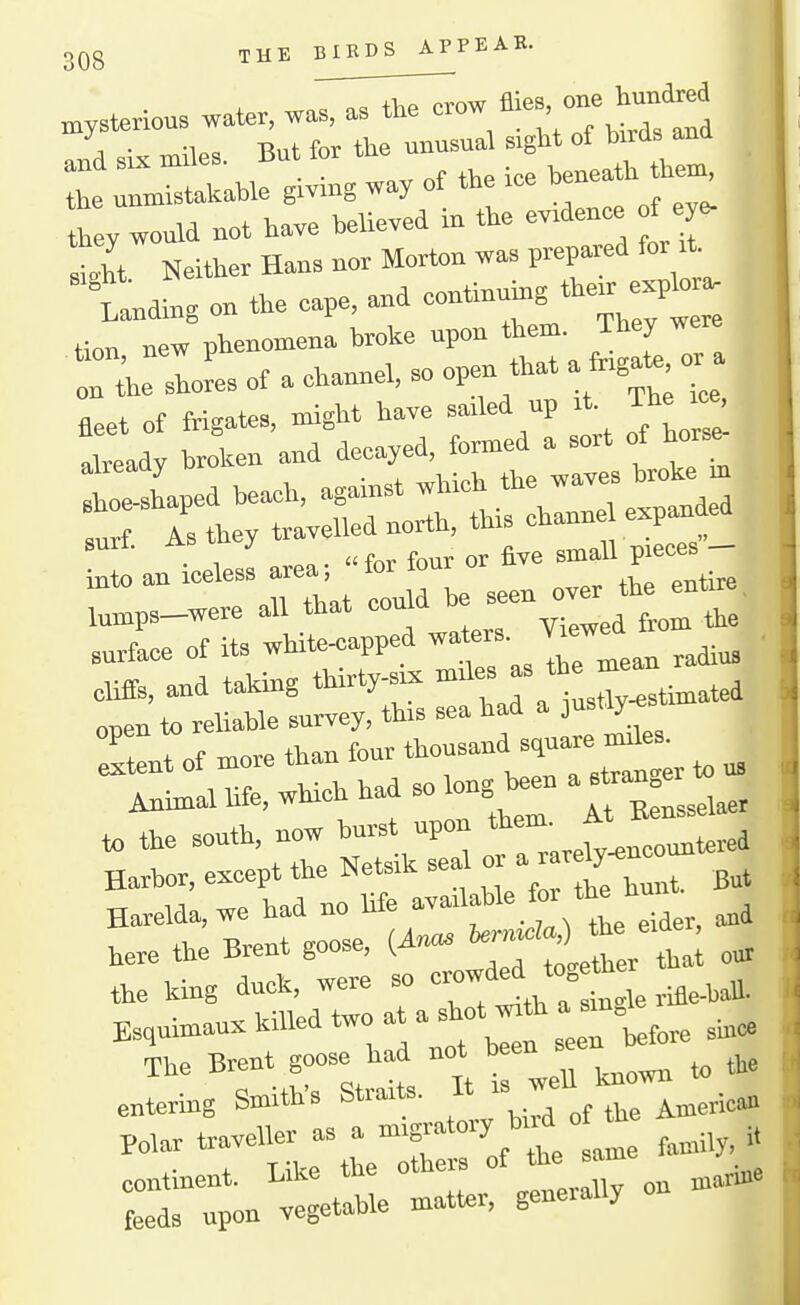 THE BIRDS APPEAR. mysterious watev, was, as the -^^^f, the unmistakable givmg way of the >ee bene they would not have believed in the ev^den^ f e - siit Neither Hans nor Morton was prepwed for it. tiding on the eape, and —g ^he-xp^- tion, new phenomena broke upon i^em ^^-^ on the shores of a channel, so open that a fhgate or suii. ^ £ sjnall pieces — into an -less - ^^^^ the entire, lumps—were all that couao u surtax of its white^apped waters. . cliffs, and taking thirty-six -^^^ ^X^aZ^^^ open to reliable survey, this sea had a ust^ Itent of more than four tt™--^;!^; ^ ^ Animal hfe, which had so long been a «r^ to the south, now burst upon *'^-J^^^^^^^^^^ Harbor, except the Netsik sea °- ^^^^ But Haxelda,we had no life .^er, and tere the Brent goose, (Anas ^f^l^^l; „^ the king duck, were so «ow Esquimaux killed two at a^hot «th a sm„^^^^^^ The Brent goose had not b en entering Smith's Straits. It is weu Polar traveller as a -^-'^^ ^^/^l' L„y, it continent. Like the othei. of the - feeds upon vegetable matter, geneially