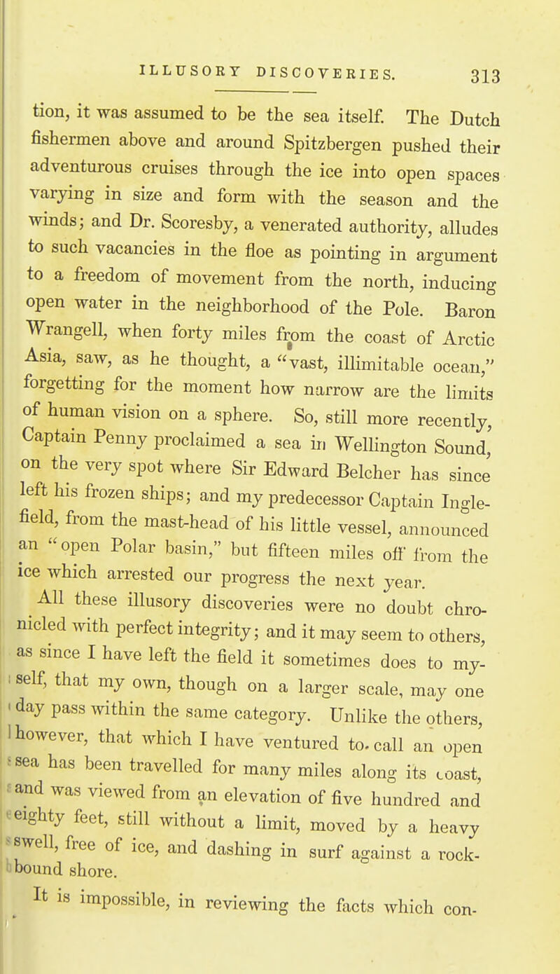 tion, it was assumed to be the sea itself. The Dutch fishermen above and around Spitzbergen pushed their adventurous cruises through the ice into open spaces varying in size and form with the season and the winds; and Dr. Scoresby, a venerated authority, alludes to such vacancies in the floe as pointing in argument to a freedom of movement from the north, inducing open water in the neighborhood of the Pole. Baron Wrangell, when forty miles from the coast of Arctic Asia, saw, as he thought, a vast, ilHmitable ocea,u, forgetting for the moment how narrow are the limits of human vision on a sphere. So, still more recently, Captain Penny proclaimed a sea in Wellington Sound' on the very spot where Sir Edward Belcher has sincJ left his frozen ships; and my predecessor Captain Ingle- field, from the mast-head of his little vessel, announced an open Polar basin, but fifteen miles off' from the ice which arrested our progress the next year. All these illusory discoveries were no doubt chro- nicled with perfect integrity; and it may seem to others, as since I have left the field it sometimes does to my- I self, that my own, though on a larger scale, may one < day pass within the same category. Unlike the others, 11 however, that which I have ventured to. call an open Is sea has been travelled for many miles along its coast, l£and was viewed from an elevation of five hundred and Weighty feet, still without a limit, moved by a heavy i^^swell, free of ice, and dashing in surf against a rock- abound shore. It is impossible, in reviewing the facts which con-