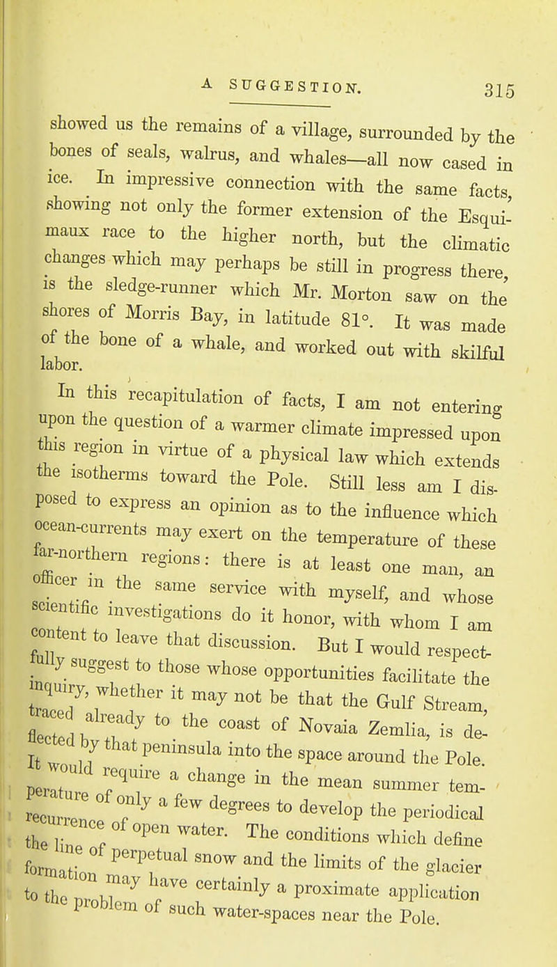 showed us the remains of a village, surrounded by the bones of seals, walrus, and whales-all now cased in ice. In impressive connection with the same facts showmg not only the former extension of the Esqui' maux race to the higher north, but the climatic changes which may perhaps be still in progress there IS the sledge-runner which Mr. Morton saw on thJ shores of Morris Bay, in latitude 81°. It was made of the bone of a whale, and worked out with skilful labor. In this recapitulation of to^ts, I am not enterins upon the question of a warmer elimate impressed upon th,s region in virtue of a physical law which extends the isotherms toward the Pole. StiU less am I dis- posed to express an opinion as to the influence which «cean«ts may exert on the temperature of these far-northern regions.- there is at least one man, an y^^'f' -hose 0 tent to lea™ that discussion. But I would respecO »% suggest to those whose opportunities facilitate the ta^ee a, ady u> the coast of Novaia Zemlia, is de! It r n P™'™''' i' tte space around the Pole. the Z l define problem of such water-spaces near the Pole.