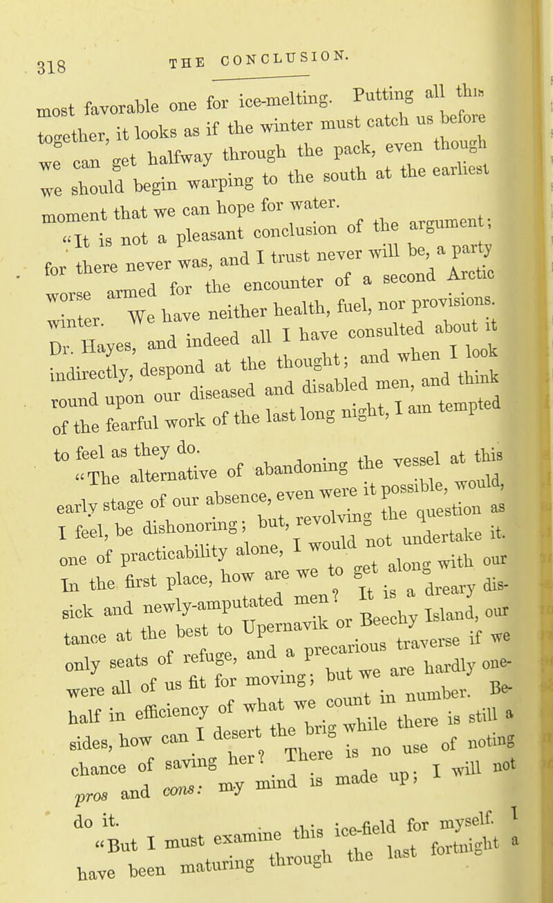 THE CONCLUSION. „„st favorable one for ice-melting. Putting all th,. rather, it looks ^ if tie -t^'; - we can get halfway through the pack, ey n though we can gci ... .nuth at the earliest we should begin warping to the soutn moment that we can hope for water. .It is not a pleasant conclusion of tl« a gumen tor there never was, and I trust never will be a party for there n ,„„,„nter of a second Arctic XL W htve nether health, fuel, nor provisions Winter. . -, j n t li^w consulted about it Dr Haves, and indeed all I tiave consul Ui. liayes, thou-M; and when I look of the fearful work of the last long mght, I am temp of abandoning the ves.l at this e.;stageofonrabsence,ev„^^ I feel, be dishonoring I'*'^^^take it. one of practicability alone, I ti the first place, how are we to S^^. in efficiency of ^11^1^::,:^: stiH » sides, how ca.1 d-' ; „„ „3e of noting chance of saving her? There i and oon..- my mind is made up, ■ 3:■