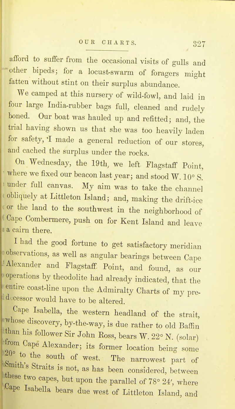 afford to suffer from tlie occasional visits of gulls and other bipeds; for a locust-swarm of foragers mioht latteu without stint on their surplus abundance. We camped at this nursery of wild-fowl, and laid in four large India-rubber bags full, cleaned and rudely boned. Our boat was hauled up and refitted; and, the trial having shown us that she was too heavily laden for safety, 'I made a general reduction of our stores, and cached the surplus under the rocks. On Wednesday, the 19th, we left Flagstaff Point, where we fixed our beacon last year; and stood W. 10° S. 1 under full canvas. My aim was to take the channel . obUquely at Littleton Island; and, making the drift-ice . or the land to the southwest in the neighborhood of i Cape Combermere, push on for Kent Island and leave ;i a cairn there. I had the good fortune to get satisfactory meridian observations, as well as angular bearings between Cape .'Alexander and Flagstaff Point, and found, as our operations by theodolite had already indicated, that the entire coast-hne upon the Admiralty Charts of my pre- i docessor would have to be altered. Cape Isabella, the western headland of the strait, ^whose discovery, by-the-way, is due rather to old Baffin than his follower Sir John Ross, bears W. 22° N. (solar) •from Cape Alexander; its former location being some '^0° to the south of west. The narrowest part of t tjmith's Straits is not, as has been considered, between liese two capes, but upon the parallel of 78° 24', where h^ape Isabella bears due west of Littleton Island, and