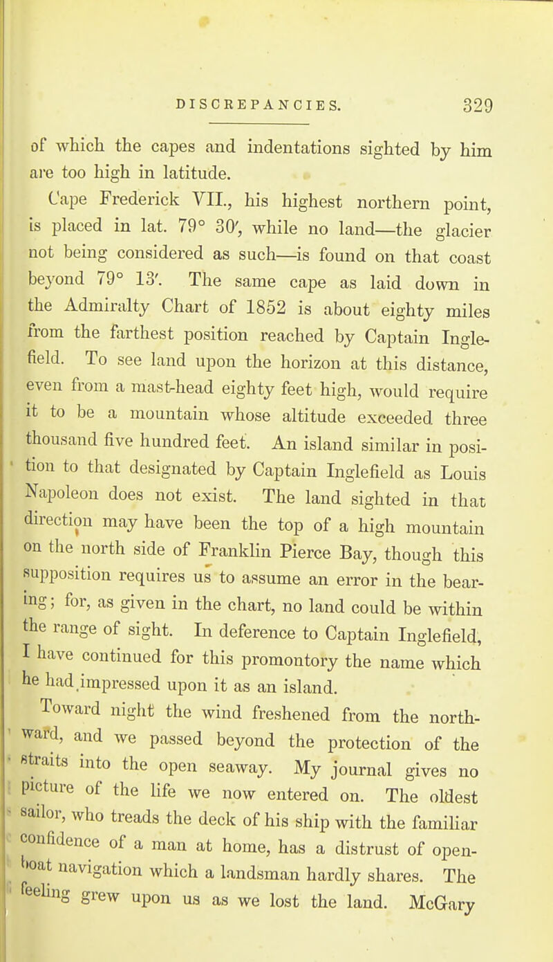 of which the capes and indentations sighted by him are too high in latitude. Cape Frederick VII., his highest northern point, is placed in lat. 79° 30', while no land—the glacier not being considered as such—is found on that coast beyond 79° 13'. The same cape as laid down in the Admiralty Chart of 1852 is about eighty miles from the farthest position reached by Captain Ingle- field. To see land upon the horizon at this distance, even from a masfc-head eighty feet high, would require it to be a mountain whose altitude exceeded three thousand five hundred feet. An island similar in posi- tion to that designated by Captain Inglefield as Louis Napoleon does not exist. The land sighted in that direction may have been the top of a high mountain on the north side of FrankKn Pierce Bay, though this supposition requires us to assume an error in the bear- ing; for, as given in the chart, no land could be within the range of sight. In deference to Captain Inglefield, I have continued for this promontory the name which he had.impressed upon it as an island. Toward night the wind freshened from the north- wafd, and we passed beyond the protection of the straits into the open seaway. My journal gives no picture of the life we now entered on. The oldest sailor, who treads the deck of his ship with the familiar confidence of a man at home, has a distrust of open- ^•oat navigation which a landsman hardly shares. The reehng grew upon us as we lost the land. McGary