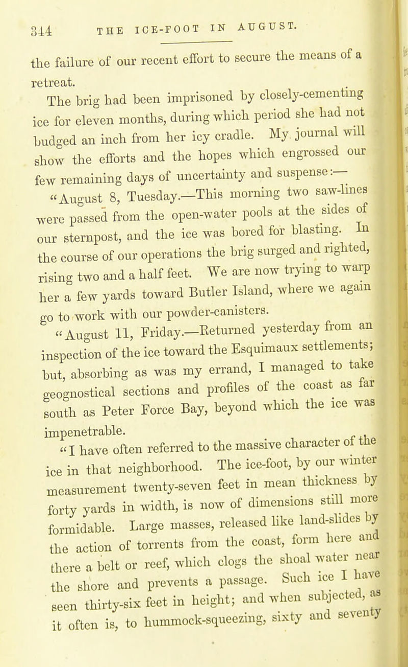 the failure of our recent effort to secure the means of a retreat. The brig had been imprisoned by closely-cementmg ice for eleven months, during which period she had not budged an inch from her icy cradle. My. journal will show the efforts and the hopes which engrossed om: few remaining days of uncertainty and suspense:— August 8, Tuesday.—This morning two saw-lmes were passed from the open-water pools at the sides of our sternpost, and the ice was bored for blastmg. Li the course of our operations the brig surged and righted, rising two and a half feet. We are now trying to warp her a few yards toward Butler Island, where we agam go to work with our powder-canisters. August 11, Friday—Returned yesterday from an inspection of the ice toward the Esquimaux settlements; but, absorbing as was my errand, I managed to take geognostical sections and profiles of the coast as far south as Peter Force Bay, beyond which the ice was impenetrable.  I have often referred to the massive character ot tlie ice in that neighborhood. The ice-foot, by our wmter measurement twenty-seven feet in mean thickness by forty yards in width, is now of dimensions still more formidable. Large masses, released like land-shdes by the action of torrents from the coast, form here and there a belt or reef, which clogs the shoal water near the sliore and prevents a passage. Such ice I have ■ seen thirty-six feet in height; and wlien subjected, as it often is, to hummock-squeezing, sixty and seventy