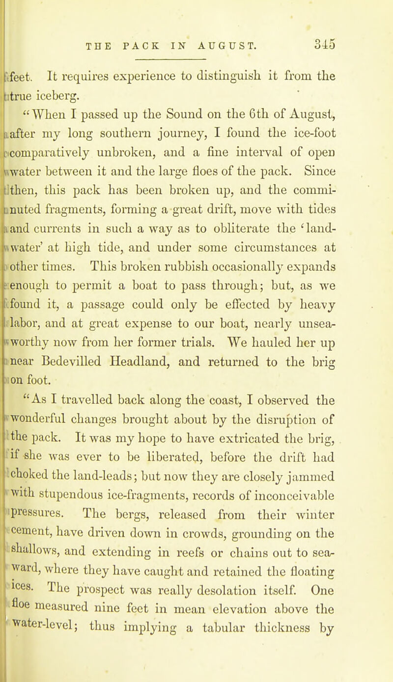 ftfeet. It requires experience to distinguish it from the [itrue iceberg. When I passed up the Sound on the 6th of August, after my long southern jouiney, I found the ice-foot comparatively unbroken, and a fine interval of open water between it and the large floes of the pack. Since then, this pack has been broken up, and the commi- nuted fragments, forming a great di'ift, move with tides and currents in such a way as to obliterate the 'land- water' at high tide, and under some circumstances at .1 other times. This broken rubbish occasionally expands ?:enough to permit a boat to pass through; but, as we I found it, a passage could only be effected by heavy i labor, and at great expense to our boat, nearly unsea- ^ worthy now from her former trials. We hauled her up mear Bedevilled Headland, and returned to the brig >ion foot. As I travelled back along the coast, I observed the vwonderful changes brought about by the disruption of :the pack. It was my hope to have extricated the brig, : if she was ever to be liberated, before the drift had ^choked the land-leads; but now they are closely jammed ^ with stupendous ice-fragments, records of inconceivable 'pressures. The bergs, released from their winter cement, have driven down in crowds, grounding on the shallows, and extending in reefs or chains out to sea- ward, where they have caught and retained the floating ices. The prospect was really desolation itself One floe measured nine feet in mean elevation above the ' ■''^ater-level; thus implying a tabular thickness by i