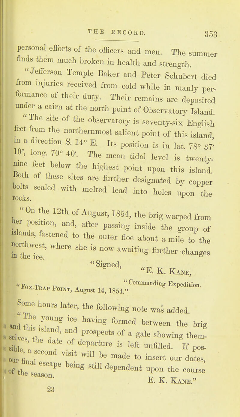 personal efforts of the officers and men. The summer finds them much broken in health and strength. Jefferson Temple Baker and Peter Schubert died from mjuries received from cold while in manly per- formance of their duty. Their remains are deposited under a cairn at the north point of Observatory Island. The site of the observatory is seventy-six EngHsh feet from the northernmost salient point of this island, m a direction S. 14° E. Its position is in lat. 78° 37' 10, long. 70° 40'. The mean tidal level is twenty- mne feet below the highest point upon this island. ^0 h of these sites are further designated by copper bolts sealed with melted lead into holes upon the ■TOCKS. Ou the 12th of August, 1854, the brig warped from to position, and, after passing inside the group of .Blands, fastened to the outer fioe about a Je to the northwest, where she is now awaiting further changes E. K. W, Some hours later, the following note waJ added. and TJ ^ '■^'^ the brig *e, -'P*^ °f ^ S'^ ^ho™? them! es the date of departure is left uniilled. If pos- ou fl  ^ ^^ to insert our dates, »f the lt:r ' '^^P»^™t upon the course E. K. Kane. 23 i