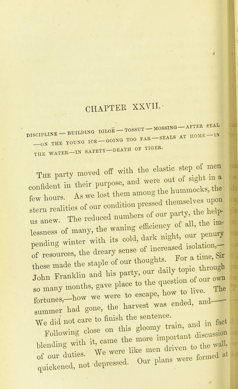 CHAPTER XXVIL- THE YOUNG ICE-GOING TOO FAE-SEALS A XUE WATER-IN SAEETY-DEATH OE TIGEE. THE party moved off mth the elastic step of men ^^ T n their purpose, and ^vere out of sight m a W hoi Is we lost them among the hummocks, the John Franklm and Us party, our i'!)' *°P'; 0 n.any months, gave pl«e to the ques^-on our f„rtunes,-how we were to escape, how 'e. had gone, the harvest wa. ended, a„d^ We did not care to finish the sentence. ^ ^Mowing close on this gloomy ^^J^^^^ .ending with it^ame .^^^^^^^^^ tZX^^ZZ.^- our puns were .nned .