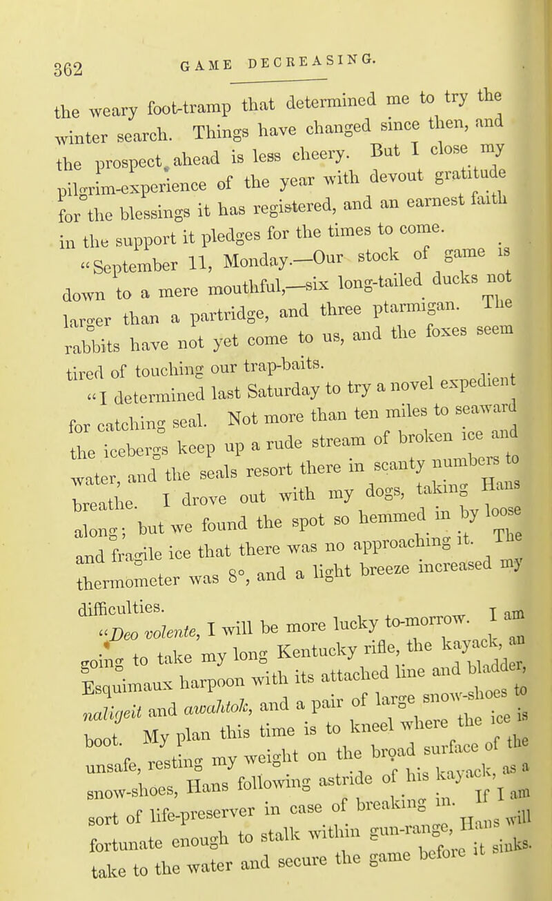 3(32 GAME DECREASING. the weary fooMramp that determined me to try the winter search. Things have changed since then, and the prospect, ahead is less cheery. But I close my pilgrL-experience of the year with devout grat. ude for the blessings it has registered, and an earnest faith in the support it pledges for the times to come. September 11, Monday.-Our stock of game . down to a mere mouthful,-.ix long-tailed ducks no lar-er than a partridge, and three ptarmigan. The rabbits have not yet come to us, and the foxes seem tired of touching our trap-baits. determined last Saturday to try a novel expedien for catclnng seal. Not more than ten miles to seacard Urrceber; keep up a rude stream of broken .ce a.^ a the sLls resort there in scanty numbers o ,reati;e. I drove out with my dogs, tal^g along; but we found the spot so hemmed m by loos and fra^le ice that there was no approachmg it. Ibe and iragii increased my thermometer was 8 , and a u^ul u difficulties. j - .Deo vol^, I «n more lucky to-naorrow. I am *„ tnke mv Ion Kentucky riBe, the kayack, M ^^^^^ its attached line and bladde. and . and a pair boot. My plan this Ume rs ^^-f^^ZZ. of the unsafe, resting my weight on the ^^^^^ 1 following astride of his kajacK, Bnow-shoes, Hans touow „ sort of life-preserver in case of breaking ' fortunate enough to stalk within take to the water and secure the game bcfoie
