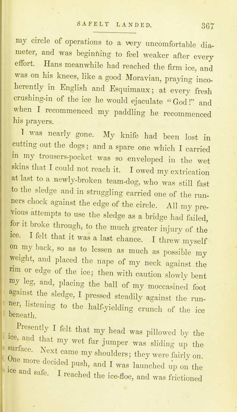 my circle of operations to a very uncomfortable dia- meter, and was beginning to feel weaker after every effort. Hans meanwhile had reached the firm ice, and was on his knees, like a good Moravian, praying 'inco- herently in English and Esquimaux; at every fresh crushing-in of the ice he would ejaculate God! and when I recommenced my paddling he recommenced his prayers. 1 was nearly gone. My knife had been lost in cutting out the dogs; and a spare one which I carried m my trousers-pocket was so enveloped in the wet skins that I could not reach it. I owed my extrication at last to a newly-broken team-dog, who was still fast to the sledge and in struggling carried one of the run- ners chock against the edge of the circle. All my pre- vious attempts to use the sledge as a bridge had failed, tor It broke through, to the much greater injury of the ice. I felt that it was a last chance. I threw myself on my back, so as to lessen as much as possible my weight, and placed the nape of my neck against the nm or edge of the ice; then with caution slowly bent my leg, and, placing the ball of my moccasined foot • agamst the sledge, I pressed steadily against the run- ' ner, listening to the half-yielding crunch of the ice ' beneath. Presently I felt that my head was pillowed by the ce, and that my wet fur jumper was sliding up the ^ surlace. Next came my shoulders; they were fairly on , ' more decided push, and I was launched up on the ' '^ I ^^'-^^^hed the ice-floe, and was frictioned