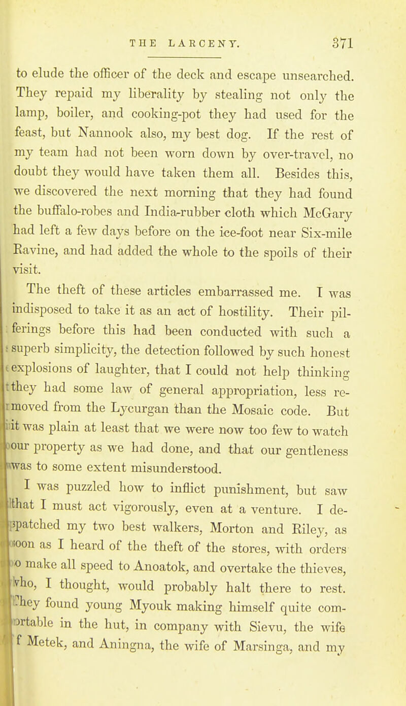 to elude the officer of the deck and escape unsearched. They rejDaid my liberality by stealing not only the lamp, boiler, and cooking-pot they had used for the feast, but Nannook also, my best dog. If the rest of my team had not been worn down by over-travel, no doubt they would have taken them all. Besides this, we discovered the next morning that they had found the buffalo-robes and Indiarrubber cloth which McGary had left a few days before on the ice-foot near Six-mile Eavine, and had added the whole to the spoils of their visit. The theft of these articles embarrassed me. T was indisposed to take it as an act of hostility. Their pil- ferings before this had been conducted with such a : superb simplicity, the detection followed by such honest f explosions of laughter, that I could not help thinking tthey had some law of general appropriation, less re- 1 moved from the Lycurgan than the Mosaic code. But lit was plain at least that we were now too few to watch our property as we had done, and that our gentleness as to some extent misunderstood. I was puzzled how to inflict punishment, but saw hat I must act vigorously, even at a venture. I de- patched my two best walkers, Morton and Riley, as oon as I heard of the theft of the stores, with orders » make all speed to Anoatok, and overtake the thieves, I^^ho, I thought, would probably halt there to rest, hey found young Myouk making himself quite com- rtable in the hut, in company with Sievu, the wife Metek, and Aningna, the wife of Marsinga, and my