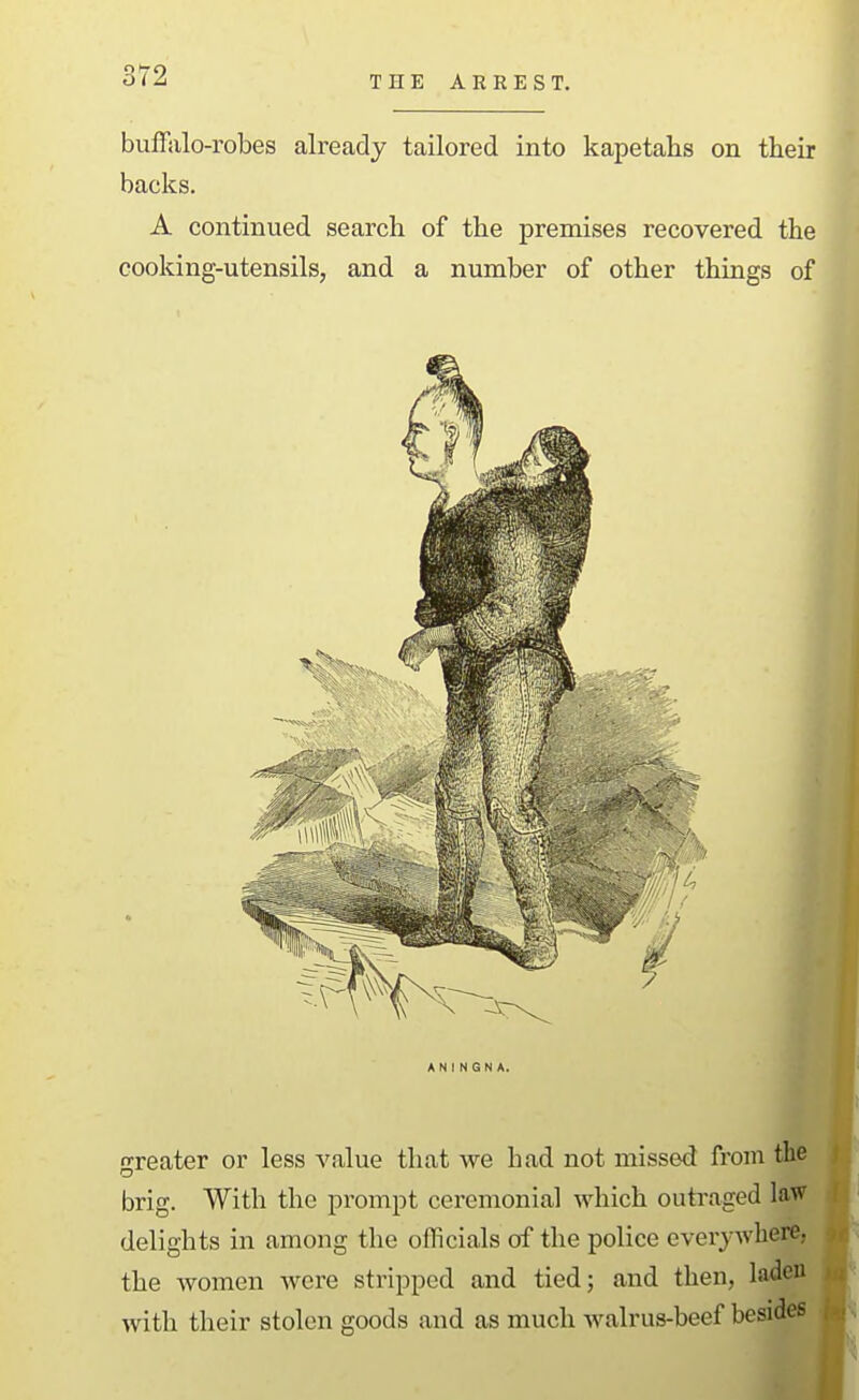 THE ARREST. bulfido-robes already tailored into kapetahs on their backs. A continued search of the premises recovered the cooking-utensils, and a number of other things of greater or less value that we had not missed from the brig. With the prompt ceremonial which outi\aged law delights in among the officials of the police everywhere, the women were stripped and tied; and then, laden with their stolen goods and as much walrus-beef besides