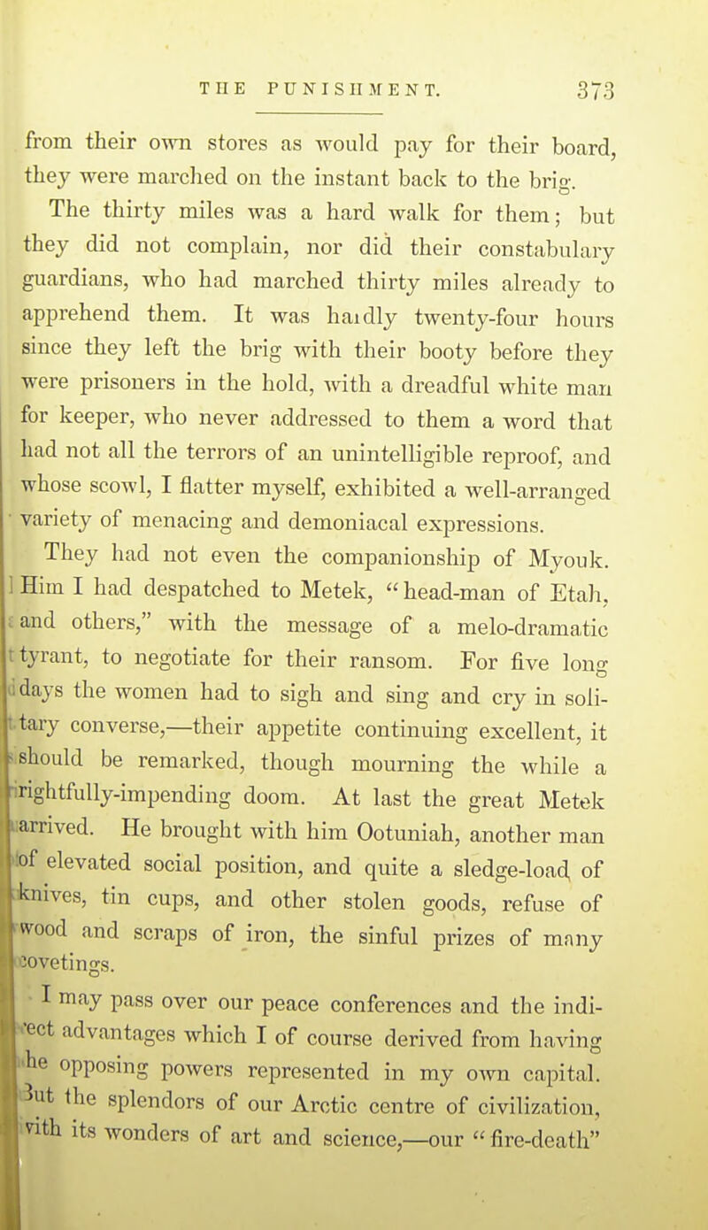 from their own stores as Avould pay for their board they were marched on the instant back to the brio- The thirty miles was a hard walk for them; but they did not complain, nor did their constabulary guardians, who had marched thirty miles already to apprehend them. It was haidly twenty-four hours since they left the brig with their booty before they were prisoners in the hold, with a dreadful white man for keeper, who never addressed to them a word that had not all the terrors of an unintelligible reproof, and whose scowl, I flatter myself, exhibited a well-arranged • variety of menacing and demoniacal expressions. They had not even the companionship of Myouk. Him I had despatched to Metek,  head-man of Etah, land others, with the message of a melo-dramatic t tyrant, to negotiate for their ransom. For five lono- ndays the women had to sigh and sing and cry in soli- tary converse,—their appetite continuing excellent, it ■■should be remarked, though mourning the while a irightfully-impending doom. At last the great Metek arrived. He brought with him Ootuniah, another man of elevated social position, and quite a sledge-load, of :iknives, tin cups, and other stolen goods, refuse of wood and scraps of iron, the sinful prizes of many Kovetings. I may pass over our peace conferences and the indi- rect advantages which I of course derived from having ihe opposing powers represented in my own capital, i^ut the splendors of our Arctic centre of civilization, mth its wonders of art and science,—our fire-death