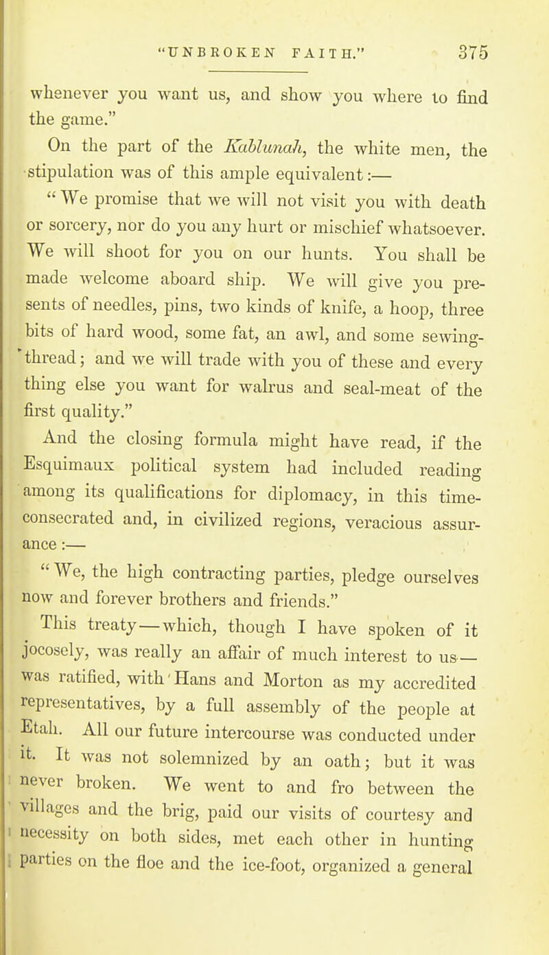 whenever you want us, and show you where to find the game. On the part of the Kahlunah, the white men, the ■stiiDulation was of this ample equivalent:—  We promise that we will not visit you with death or sorcery, nor do you any hurt or mischief whatsoever. We will shoot for you on our hunts. You shall be made Avelcome aboard ship. We will give you pre- sents of needles, pins, two kinds of knife, a hoop, three bits of hard wood, some fat, an awl, and some semng- 'thread; and we will trade with you of these and every thing else you want for walrus and seal-meat of the first quality. And the closing formula might have read, if the Esquimaux political system had included reading among its qualifications for diplomacy, in this time- consecrated and, in civilized regions, veracious assur- ance :— We, the high contracting parties, pledge ourselves now and forever brothers and friends. This treaty—which, though I have spoken of it jocosely, was really an afi'air of much interest to us was ratified, with'Hans and Morton as my accredited representatives, by a full assembly of the people at Etah. All our future intercourse was conducted under It. It was not solemnized by an oath; but it was : never broken. We went to and fro between the ■ villages and the brig, paid our visits of courtesy and I necessity on both sides, met each other in hunting I parties on the floe and the ice-foot, organized a general
