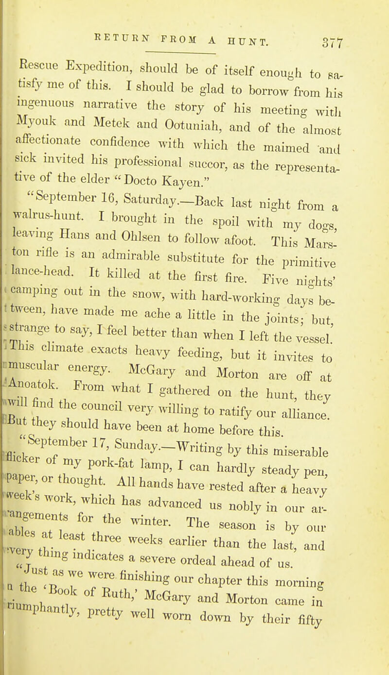 Rescue Expedition, should be of itself enough to sa. tisfy me of this. I should be glad to borrow from his ingenuous narrative the story of his meeting with Mjouk and Metek and Ootuniah, and of the almost affectionate confidence with which the maimed and sick mvited his professional succor, as the representa. tive of the elder Docto Kayen. ''September 16, Saturday.-Back last night from a walrus-hunt. I brought in the spoil with my doc^s leavmg Hans and Ohlsen to follow afoot. This Mars' ton rifle is an admirable substitute for the primitive lance-head. It killed at the first fire. Five ni^^hts' camping out in the snow, with hard-working days be- tween, have made me ache a little in the joints- but jstrange to say, I feel better than when I left the 4ssel' 'This climate exacts heavy feeding, but it invites to ^^muscular energy. McGary and Morton are off at .^Tfi d;/ what I gathered on the hunt, they BiBut they should have been at home before this lfiick!^''r'' ^-^•^^•-Wnting by this miserable cker of my pork-fat lamp, I can hardly steady pen ^Pe. or thought. All hands have rested after a LI '*^eeks work, which has advanced us nobly in our ai- -~ for the winter. The season'is 7: • •very thmg indicates a severe ordeal ahead of us J us as we were finishing our chapter this morning •umphantly, pretty well worn down by their fifty