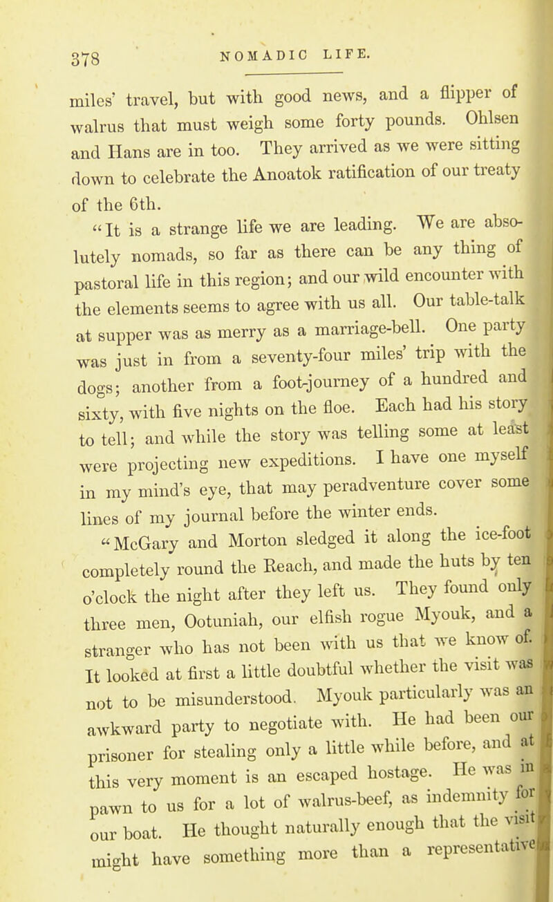 NOMADIC LIFE. miles' travel, but with good news, and a flipper of walrus that must weigh some forty pounds. Ohlsen and Hans are in too. They arrived as we were sitting down to celebrate the Anoatok ratification of our treaty of the 6th. It is a strange life we are leading. We are abso- lutely nomads, so far as there can be any thing of pastoral life in this region; and our wild encounter with the elements seems to agree with us all. Our table-talk at supper was as merry as a marriage-bell. One party was just in from a seventy-four miles' trip with the dogs; another from a foot^journey of a hundred and sixty, with five nights on the floe. Each had his story to tell; and while the story was teUing some at least were projecting new expeditions. I have one myself in my mind's eye, that may peradventure cover some lines of my journal before the winter ends. McGary and Morton sledged it along the ice-foot completely round the Reach, and made the huts ten o'clock the night after they left us. They found only three men, Ootuniah, our elfish rogue Myouk, and a stranger who has not been with us that we know of. It looked at first a little doubtful whether the visit waa not to be misunderstood. Myouk particularly was afl awkward party to negotiate with. He had been our prisoner for stealing only a little while before, and at this very moment is an escaped hostage. He was in pawn to us for a lot of walrus-beef, as indemnity for our boat. He thought naturally enough that the visit xnight have something more than a representative