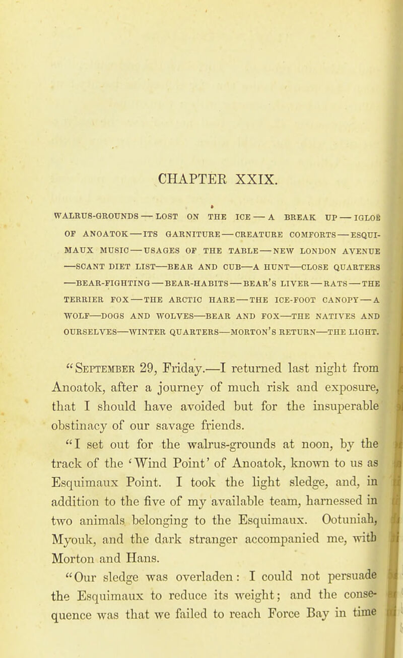 CHAPTER XXIX. WALRUS-GROUNDS LOST ON THE ICE — A BREAK UP — IGLOB OP ANOATOK ITS GARNITURE — CREATURE COMFORTS — ESQUI- MAUX MUSIC USAGES OF THE TABLE NEAV LONDON AVENUE SCANT DIET LIST BEAR AND CUB—A HUNT CLOSE QUARTERS BEAR-FIGHTING BEAR-HABITS BEAR's LIVER — RATS — THE TERRIER FOX — THE ARCTIC HARE THE ICE-FOOT CANOPY—A WOLF—DOGS AND WOLVES—BEAR AND FOX—THE NATIVES AND OURSELVES—WINTER QUARTERS—MORTON's RETURN—THE LIGHT. September 29, Friday.—I returned last night from Anoatok, after a journey of much risk and exposure, that I should have avoided but for the msuperable obstinacy of our savage friends. I set out for the walrus-grounds at noon, by the track of the 'Wind Point' of Anoatok, known to us as Esquimaux Point. I took the light sledge, and, in addition to the five of my available team, harnessed in two animals belonging to the Esquimaux. Ootuniah, Myouk, and the dark stranger accompanied me, with Morton and Hans.  Our sledge was overladen: I could not persuade the Esquimaux to reduce its weight; and the conse- quence was that we failed to reach Force Bay in time