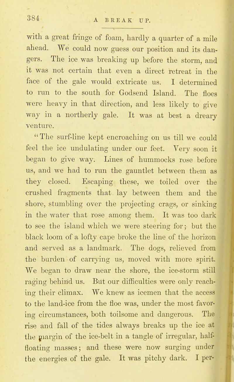 A BREAK UP. with a great fringe of foam, hardly a quarter of a mile ahead. We could now guess our position and its dan- gers. The ice was breaking up before the storm, and it was not certain that even a direct retreat in the face of the gale Avould extricate us. I determined to run to the south for Godsend Island. The floes were heavy in that direction, and less likely to give way in a northerly gale. It was at best a dreary- venture. The surf-line kept encroaching on us till we could feel the ice undulating under our feet. Very soon it began to give way. Lines of hummocks rose before us, and we had to run the gauntlet between them as they closed. Escaping these, we toiled over the crushed fragments that lay between them and the shore, stumbling over the projecting crags, or sinking in the water that rose among them. It was too dark to see the island which we were steering for; but the black loom of a lofty cape broke the line of the horizon and served as a landmark. The dogs, relieved from the burden of carrying us, moved with more spirit. We began to draw near the shore, the ice-storm still raging behind us. But our difficulties were only reach- ing their climax. We knew as icemen that the access to the land-ice from the floe was, under the most favor- ing circumstances, both toilsome and dangerous. The rise and fall of the tides always breaks up the ice at the piargin of the ice-belt in a tangle of irregular, half- floating masses; and these were now surging under the energies of the gale. It was pitchy dark. I per-