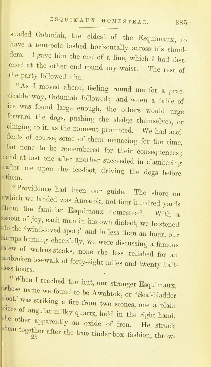 suaded Ootuniah, the eldest of the Esquimaux to have a tent^pole lashed horizontally across his shoul- ders. I gave him the end of a line, which I had fast, ened at the other end round my waist. The rest of the party followed him. As I moved ahead, feeling round me for a prac- ticable way, Ootuniah followed; and when a table of ice was found large enough, the others would uro-e forward the dogs, pushing the sledge themselves, or clmgmg to it, as the moment prompted. We had acci- dents of course, some of them menacing for the time but none to be remembered for their consequences;' and at last one after another succeeded in clamberino- after me upon the ice-foot, driving the dogs before t them. Providence had been our guide. The shore on which we landed was Anoatok, not four hundred yards trom the familiar Esquimaux homestead. With a s shout of joy, each man in his own dialect, we hastened <to the wind-loved spot;' and in less than an hour our ^lamps burning cheerfully, we were discussing a famous ■^tew of walrus-steaks, none the less reHshed for an ^e^ hourV''''' '^^'^'^-^^S^* twenty halt- When I reached the hut, our stranger Esquimaux, pilose name we found to be Awahtok, or 'Seal-bladder oat, was striking a fire from two stones, one a plain IT! '^^^ ^^^y q'^^^' t^ld in the right hand, ^^e other ,rently an oxide of iron. He struck ^em together after the true tinder-box fashion, throw-