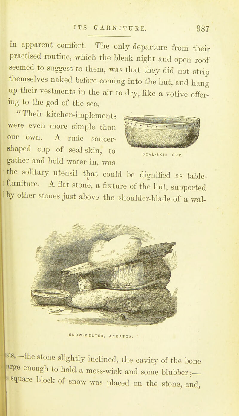 in apparent comfort. The only departure from their practised routine, which the bleak night and open roof seemed to suggest to them, was that they did not strip themselves naked before coming into the hut, and hang up their vestments in the air to dry, like a votive offei° ing to the god of the sea.  Their kitchen-implements were even more simple than our own. A rude saucer- shaped cup of seal-skin, to gather and hold water in, was the solitary utensil that could be dignified as table- furniture. A flat stone, a fixture of the hut, supported by other stones just above the shoulder-blade of a wal- SNOW-MELTER, A N 0 A T 0 K. 18,—the Stone slightly inclined, the cavity of the bone »rge enough to hold a moss-wick and some blubber j— square block of snow was placed on the stone, and,