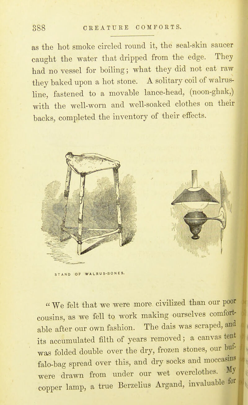 as the hot smoke circled round it, the seal-skin saucer caught the water that dripped from the edge. They had no vessel for boiling; what they did not eat raw they baked upon a hot stone. A solitary coil of walrus- line, fastened to a movable lance-head, (noon-ghak,) with the well-worn and well-soaked clothes on their backs, completed the inventory of their effects. « We felt that we were more civihzed than our poor cousins, as we fell to work making ourselves comfort- able after our own fashion. The dais was scraped, and its accumulated filth of years removed; a canvas tent was folded double over the dry, frozen stones, our buf- falo-bag spread over this, and dry socks and moccas^ were drawn from under our wet overclothes. My copper lamp, a true Berzelius Argand, invaluable for