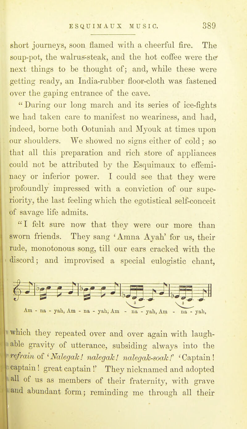 short journeys, soon flamed Avith a cheerful fire. The soup-pot, the Avah'us-steak, and the hot coffee were the next things to be thought of; and, while these were getting ready, an India-rubber floor-cloth was fastened over the gaping entrance of the cave.  During our long march and its series of ice-fights we had taken care to manifest no weariness, and had, indeed, borne both Ootuniah and Myouk at times upon our shoulders. We showed no signs either of cold; so that all this preparation and rich store of appliances could not be attributed by the Esquimaux to effemi- nacy or inferior power. I could see that they were profoundly impressed with a conviction of our supe- riority, the last feeling which the egotistical self-conceit of savage life admits. I felt sure now that they were our more than sworn friends. They sang 'Amna Ayah' for us, their rude, monotonous song, till our ears cracked with the discord; and improvised a special eulogistic chant, Am - na - yah, Am - na - yah. Am - na - yah. Am - na - yah, which they repeated over and over again with laugh- able gravity of utterance, subsiding always into the refrain of 'NalegaJc! nalegak! nalegaJi^soaJc!' 'Captain! captain! great captain !' They nicknamed and adopted all of us as members of their fraternity, with grave and abundant form; reminding me through all their