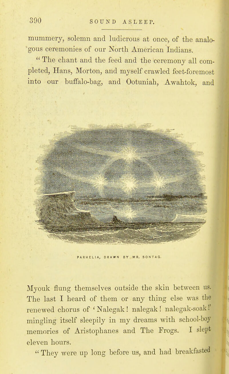 mummery, solemn and ludicrous at once, of the analo- ■gous ceremonies of our North American Indians.  The chant and the feed and the ceremony all com- pleted, Hans, Morton, and myself crawled feet^foremost into our buffalo-bag, and Ootuniah, Awahtok, and PARHELIA, DRAWN BY MR. SONTAG. Myouk flung themselves outside the skin between us. The last I heard of them or any thing else was the renewed chorus of ' Nalegak! nalegak! nalegak-soak! mingling itself sleepily in my dreams Avith school-boy memories of Aristophanes and The Frogs. I slept eleven hours.  They were up long before us, and had breakfasted