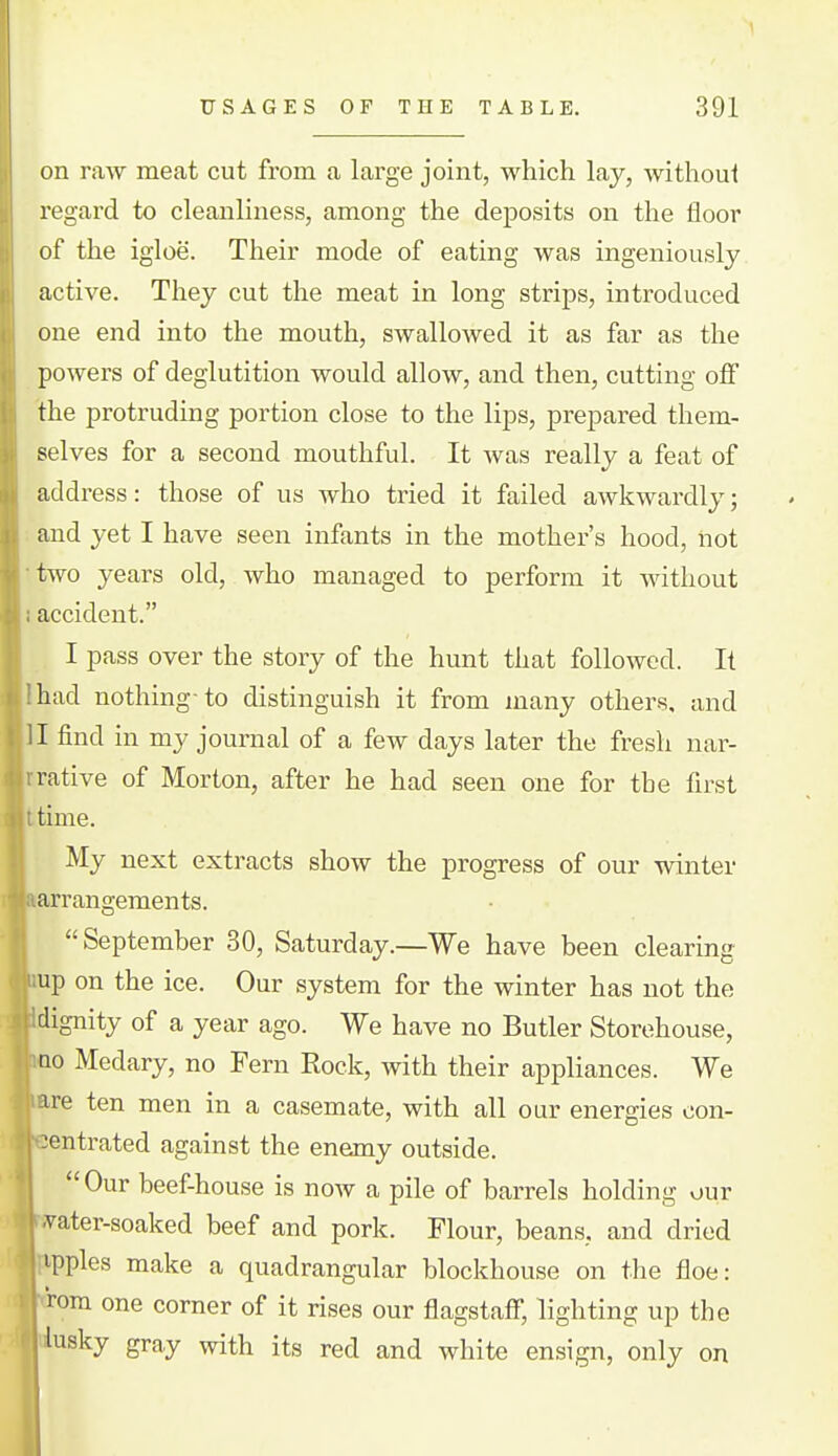 USAGES OF THE TABLE. 391 on raw meat cut from a large joint, which lay, withoui regard to cleanliness, among the deposits on the floor of the igloe. Their mode of eating was ingeniously active. They cut the meat in long strips, introduced one end into the mouth, swallowed it as far as the powers of deglutition would allow, and then, cutting off the protruding portion close to the lips, prepared them- selves for a second mouthful. It was really a feat of address: those of us who tried it failed awkwardly; and yet I have seen infants in the mother's hood, not two years old, who managed to perform it without accident. I pass over the story of the hunt that followed. It had nothing-to distinguish it from many others, and il find in my journal of a few days later the fresh nar- rative of Morton, after he had seen one for the first time. My next extracts show the progress of our winter arrangements. September 30, Saturday.—We have been clearing up on the ice. Our system for the winter has not the dignity of a year ago. We have no Butler Storehouse, ao Medary, no Fern Rock, with their appliances. We ire ten men in a casemate, with all our energies con- centrated against the enemy outside. Our beef-house is now a pile of barrels holding our 'Vater-soaked beef and pork. Flour, beans, and dried ipples make a quadrangular blockhouse on the floe: rem one corner of it rises our flagstaff, lighting up the kisky gray with its red and white ensign, only on