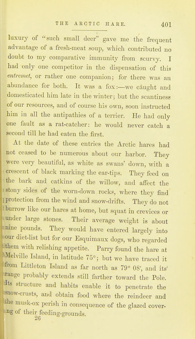 luxury of such small deer gave me the frequent advantage of a fresh-meat soup, which contributed no doubt to my comjDarative immunity from scurvy. I had only one com^Detitor in the dispensation of this entreviet, or rather one companion; for there was an abundance for both. It was a fox:—we caught and domesticated him late in the Avinter; but the scantiness of our resources, and of course his own, soon instructed him in all the antipathies of a terrier. He had only one fault as a ratrcatcher: he would never catch a second till he had eaten the first. At the date of these entries the Arctic hares had not ceased to be numerous about our harbor. They were very beautiful, as white as swans' down, with a ■ crescent of black marking the ear-tips. They feed on •the bark and catkins of the willow, and affect the i stony sides of the worn-down rocks, where they find 1 protection from the wind and snow-drifts. They do not 1 burrow like our hares at home, but squat in crevices or i under large stones. Their average weight is about nnine pounds. They would have entered largely into ttour dietnlist but for our Esquimaux dogs, who regarded Ithem with relishing appetite. Parry found the hare at kMelville Island, in latitude 75°; but we have traced it tfrom Littleton Island as far north as 79° 08', and its^ ffange probably extends still farther toward the Pole. tTts structure and habits enable it to penetrate the nnow-crusts, and obtain food where the reindeer and le musk-ox perish in consequence of the glazed cover- ■g of their feeding-grounds. 26