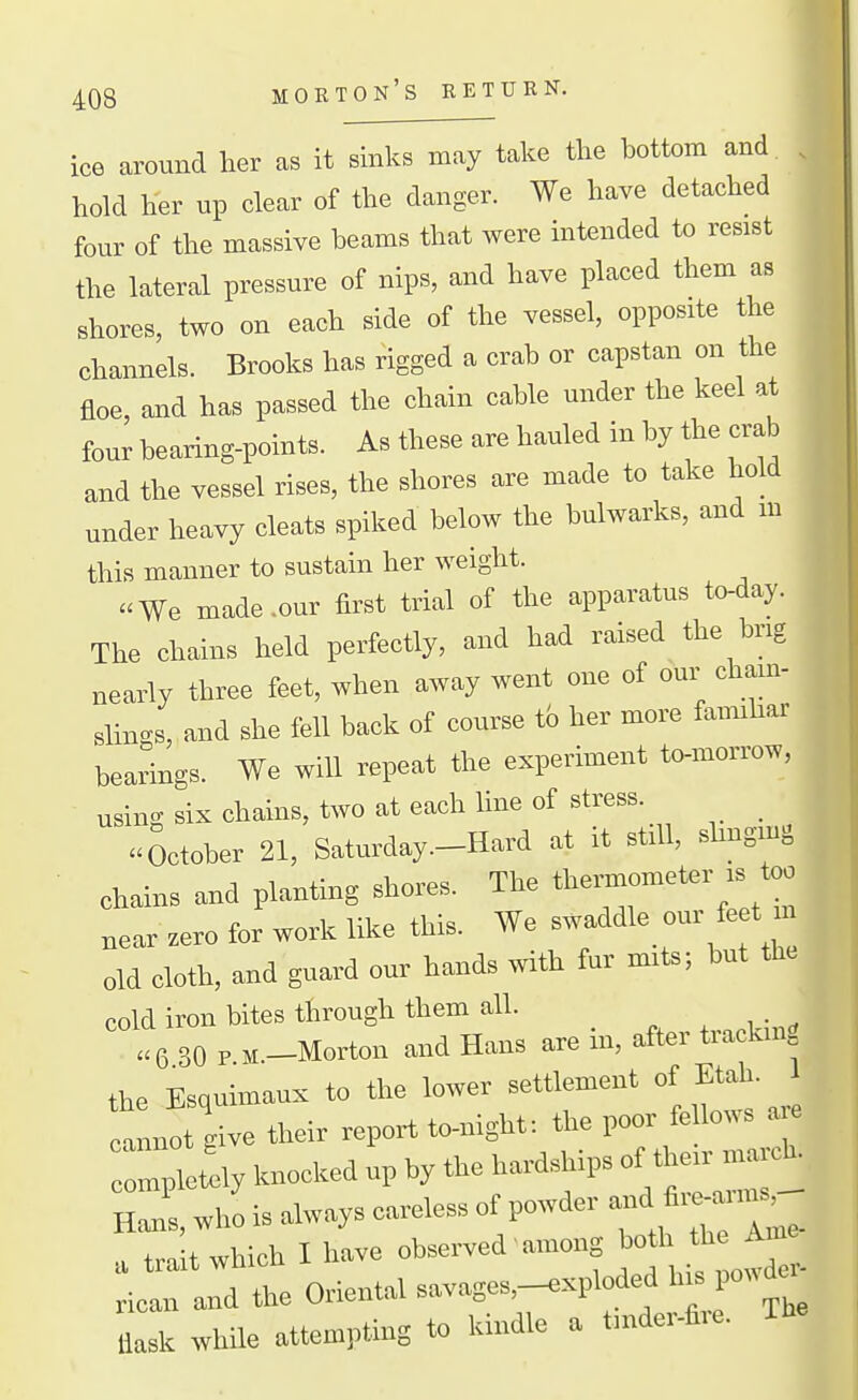 ice around her as it sinks may take the bottom and. . hold her up clear of the danger. We have detached four of the massive beams that were intended to resist the lateral pressure of nips, and have placed them as shores, two on each side of the vessel, opposite the channels. Brooks has rigged a crab or capstan on the floe, and has passed the chain cable under the keel at four bearing-points. As these are hauled in by the crab and the vessel rises, the shores are made to take hold under heavy cleats spiked below the bulwarks, and m this manner to sustain her weight. We made .our fii^st trial of the apparatus to-day. The chains held perfectly, and had raised the brig neariy three feet, when away went one of our chaui- slin^s, and she fell back of course to her more faimhar bearings. We will repeat the experiment to-morrow, using six chains, two at each line of stress. _ October 21, Saturday.-Hard at it still, shngmg chains and planting shores. The t~eter is too near zero for work like this. We ^-f^'\^^\''f'^ old cloth, and guard our hands with fur mits; but the cold iron bites through them all. . , • ^ U 30 P M.-Morton and Hans are in, after trackm the Esquimaux to the lower settlement of Etah. 1 annot give their report to-night: the poor fe lows a e ri^ltely knocked up by the hardships of their^-^^ Hans, who is always careless of powder -d fi-anns^ a trait which I have observed' among both the Ame a. Onental „ -^xplo^^^^^^^^^^^^ flask while attempting to kindle a tmdei-fiie.