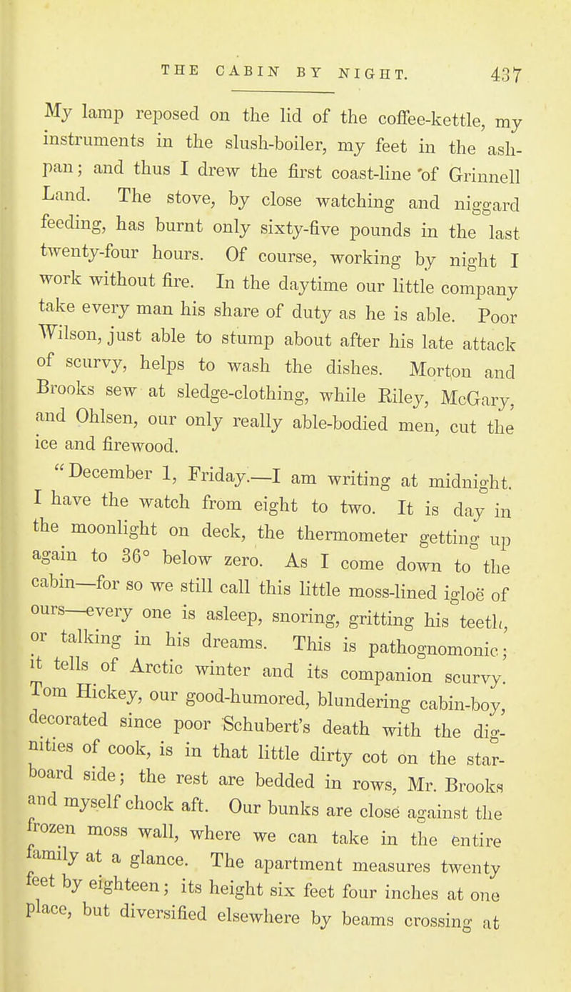 THE CABIN BY NIGHT. 43'T' My Lamp reposed on the lid of the coflfee-kettle, my instruments in the slush-boiler, my feet in the ash- pan ; and thus I drew the first coast-Hne 'of Grinnell Land. The stove, by close watching and niggard feeding, has burnt only sixty-five pounds in the last twenty-four hours. Of course, working by night I work without fire. In the daytime our Httle company take every man his share of duty as he is able. Poor Wilson, just able to stump about after his late attack of scurvy, helps to wash the dishes. Morton and Brooks sew at sledge-clothing, while Riley, McGary, and Ohlsen, our only really able-bodied men, cut the ice and firewood. December 1, Friday.—I am writing at midnight. I have the watch from eight to two. It is day in the moonlight on deck, the thermometer gettin- up again to 36° below zero. As I come down to'the cabm-for so we still call this little moss-lined igloe of ours-every one is asleep, snoring, gritting his teeth, or talking in his dreams. This is pathognomonic; It tells of Arctic winter and its companion scurvy! Tom Hickey, our good-humored, blundering cabin-boy decorated since poor Schubert's death with the di- mties of cook, is in that little dirty cot on the star- board side; the rest are bedded in rows, Mr. Brooks and myself chock aft. Our bunks are close against the frozen moss wall, where we can take in the entire iamily at a glance. The apartment measures twenty feet by eighteen; its height six feet four inches at one place, but diversified elsewhere by beams crossing at