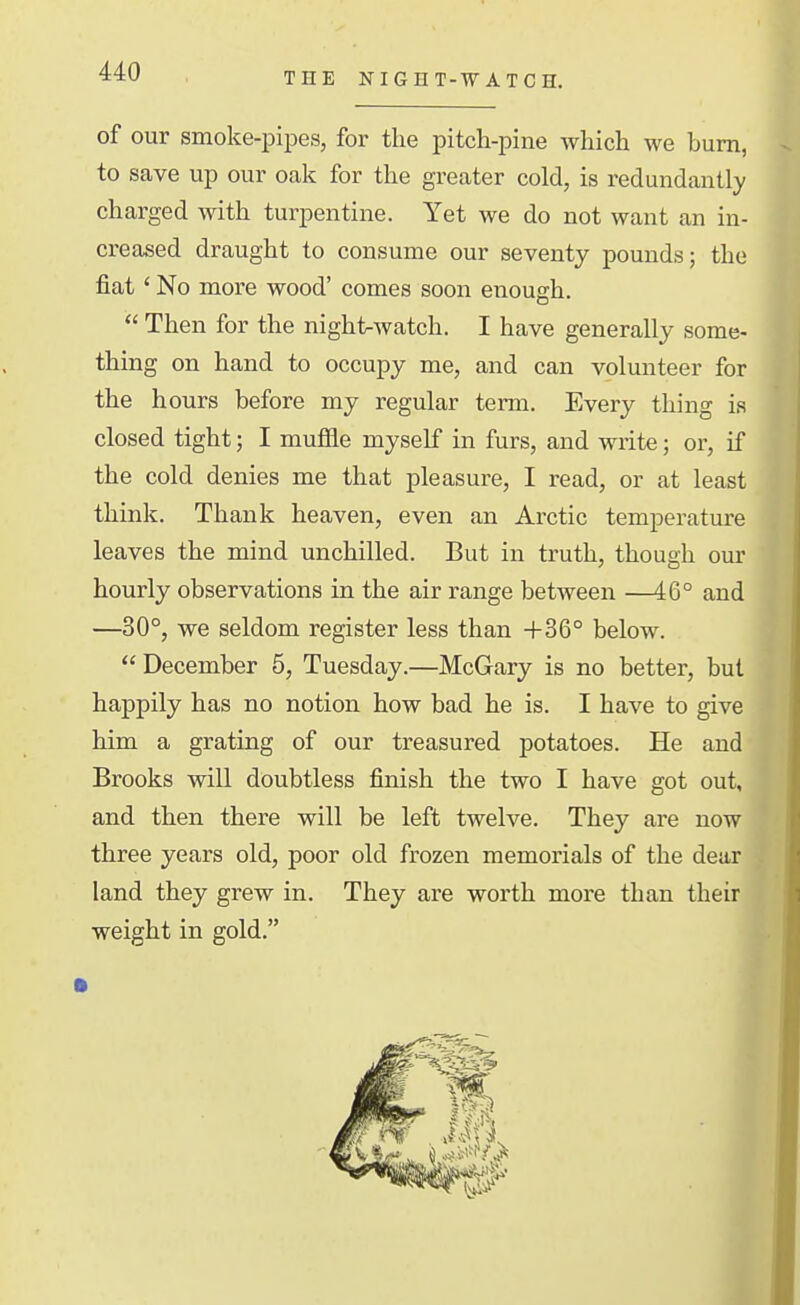 THE NIGHT-WATCH. of our smoke-pipes, for the pitch-pine which we bum, to save up our oak for the greater cold, is redundantly charged with turpentine. Yet we do not want an in- creased draught to consume our seventy pounds; the fiat' No more wood' comes soon enough.  Then for the night-watch. I have generally some- thing on hand to occupy me, and can volunteer for the hours before my regular term. Every thing is closed tight; I muifle myself in furs, and write; or, if the cold denies me that pleasure, I read, or at least think. Thank heaven, even an Arctic temperature leaves the mind unchilled. But in truth, though our hourly observations in the air range between —46° and —30°, we seldom register less than +36° below.  December 5, Tuesday.—McGary is no better, but happily has no notion how bad he is. I have to give him a grating of our treasured potatoes. He and Brooks will doubtless finish the two I have got out, and then there will be left twelve. They are now three years old, poor old frozen memorials of the dear land they grew in. They are worth more than their weight in gold.