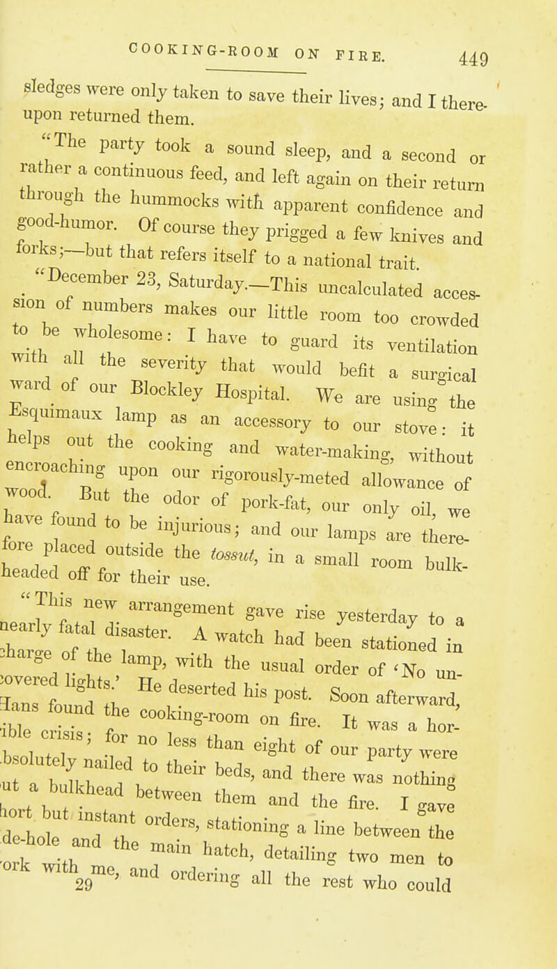 Sledges were only taken to save their Uvea; and I there upon returned them. The party took a sound sleep, and a second or rather a continuous feed, and left again on their return through the hummock, with apparent confidence and good-humor. Of course they prigged a few Wes and forks;_but that refers itself to a national trait 'December 23, Saturday-Thi. uncalculated acces- s.on of numbers makes our little room too crowded to be wholesome: I have to guard its ventilation With all the severity that would befit a surrioal ward of our Blockley Hospital. We are using the Esquimaux lamp as an accessory to our stove: it telps out the cooking and water-making, without encroachmg upon our rigo^usly-meted alWauce 0 wood. But the odor of pork-fat, our only oil, we have ound to be injurious; and our lamps are tC »e:?L:i^:rTratr:af;~^ *ar» „r tt. 1 . stationed in -harge of the lamp, with the usual order of <No un- Clount: ^onafterwarf, lie cri™ f on fire. It was a ho^ , , T ' ' °° *™ ^ight of our party were ^ut a bulkhead between them and the fire I gave ork w,th me, and ordering all the rest who could