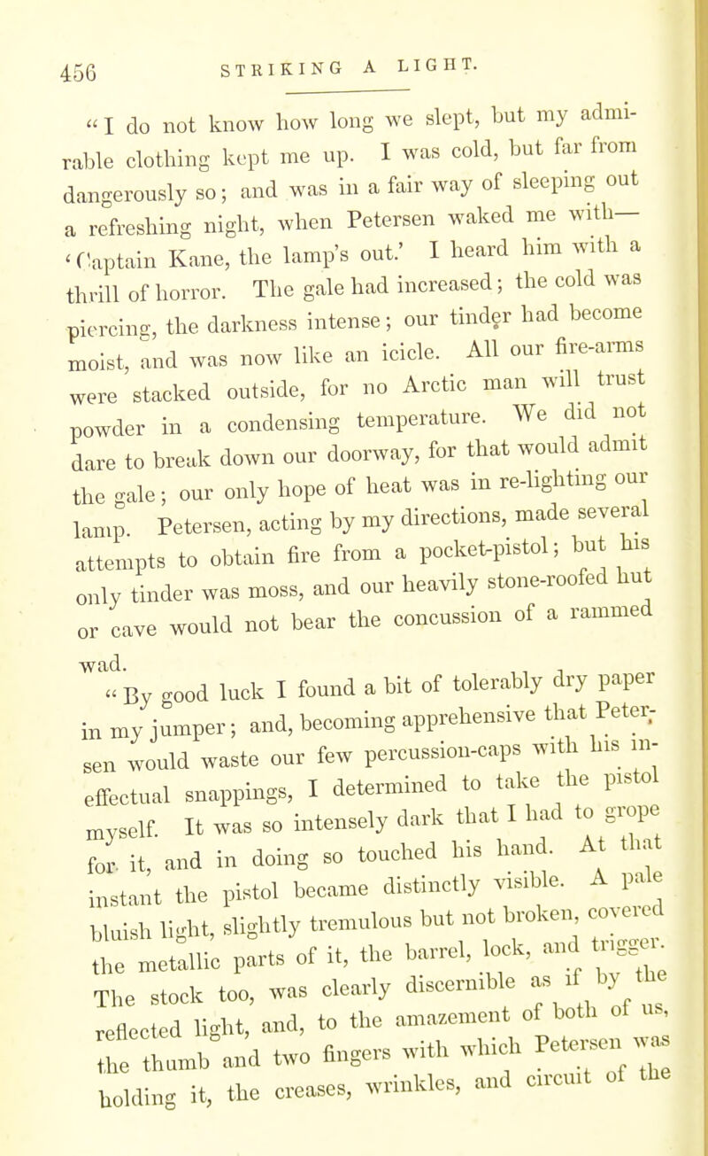 I do not know how long we slept, but my admi- rable clothing kept me up. I was cold, but far from dangerously so; and was in a fair way of sleepmg out a refreshing night, when Petersen waked me with- 'flaptain Kane, the lamp's out.' I heard him with a thrill of horror. The gale had increased; the cold was piercing, the darkness intense; our tinder had become moist, and was now like an icicle. All our fire-amis were stacked outside, for no Arctic man will trust powder in a condensing temperature. We did not dare to break down our doorway, for that would admit the gale; our only hope of heat was in re-lightmg our lamp Petersen, acting by my directions, made several attempts to obtain fire from a pocket-pistol; but his only tinder was moss, and our heavily stone-roofed hut or cave would not bear the concussion of a rammed a By cood luck I found a bit of tolerably dry paper in my jumper; and, becoming apprehensive that Peter; sen would waste our few percussion-caps with his in- effectual snappings, I determined to take the pistol myself It was so intensely dark that I had to grope for. it, and in doing so touched his hand. At that instant the pistol became distinctly visible. A pale bluish li<dat, slightly tremulous but not broken, covered r—P^rts^f it, the barrel, l^k, and ^ The stock too, was clearly discernible - b^/^; reflected light, and, to the amazement of both of us, irtliumb'an'd two fingers with which Petersen .v^as holding it, the creases, wrinkles, and circuit of the