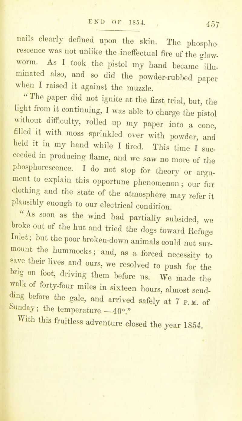 END OF 1854. nails clearly defined upon the skin. The phospha rescence was not unlike the ineffectual fire of the glow- worm. As I took the pistol my hand became ^llu- minated also, and so did the powder-rubbed paper when I raised it against the muzzle. The paper did not ignite at the first trial, but, the Ught from it continuing, I was able to charge the pistol without difficulty, rolled up my paper into a cone, filled It with moss sprinkled over with powder, and held It in my hand while I fired. This time I suc- ceeded in producing flame, and we saw no more of the phosphorescence. I do not stop for theory or argu- ment to explain this opportune phenomenon ; our fur clothing and the state of the atmosphere may refer it plausibly enough to our electrical condition. As soon as the wind had partially subsided, wo broke out of the hut and tried the dogs toward Eefuge Inlet; but the poor broken-down animals could not sur- mount the hummocks; and, as a forced necessity to save their lives and ours, we resolved to push for the bng on foot, driving them before us. We made the walk of forty-four miles in sixteen hours, almost scud- d.ng before the gale, and arrived safely at 7 p. m. of Sunday; the temperature 40°. With this fruitless adventure closed the year 1854.