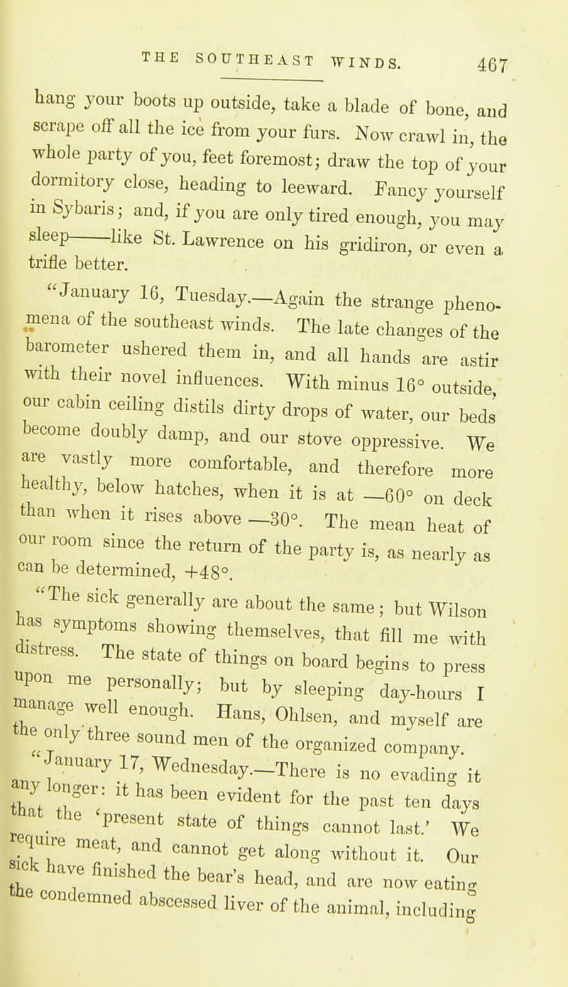 hang jour boots up outside, take a blade of bone, and scrape off all the ice from your furs. Now crawl in, the whole party of you, feet foremost; draw the top of your dormitory close, beading to leeward. Fancy yourself in Sybaris; and, if you are only tired enough, you may sleep like St. Lawrence on his gridiron, or even a, trifle better. January 16, Tuesday.-Again the strange pheno- mena of the southeast winds. The late changes of the barometer ushered them in, and all bands are astir with their novel influences. With minus 16° outside our cabin ceiling distils dirty drops of water, our beds become doubly damp, and our stove oppressive. We are vastly more comfortable, and therefore more healthy, below hatches, when it is at -60° on deck than when it rises above -30°. The mean heat of our room since the return of the party is, as nearly as can be determined, +48°. The sick generally are about the same; but Wilson ^as symptoms showing themselves, that fill me with distress. The state of things on board begins to press ^Pon me personally; but by sleeping day-hours I manage well enough. Hans, Ohlsen, and myself are the only three sound men of the organized company. January 17, Wednesday.-There is no evading it any longer : it has been evident for the past ten days ^^at^ the ^present state of things cannot last.' We require meat, and cannot get along without it. Our have finished the bear's head, and are now eatin. the condemned abscessed liver of the animal, includin^