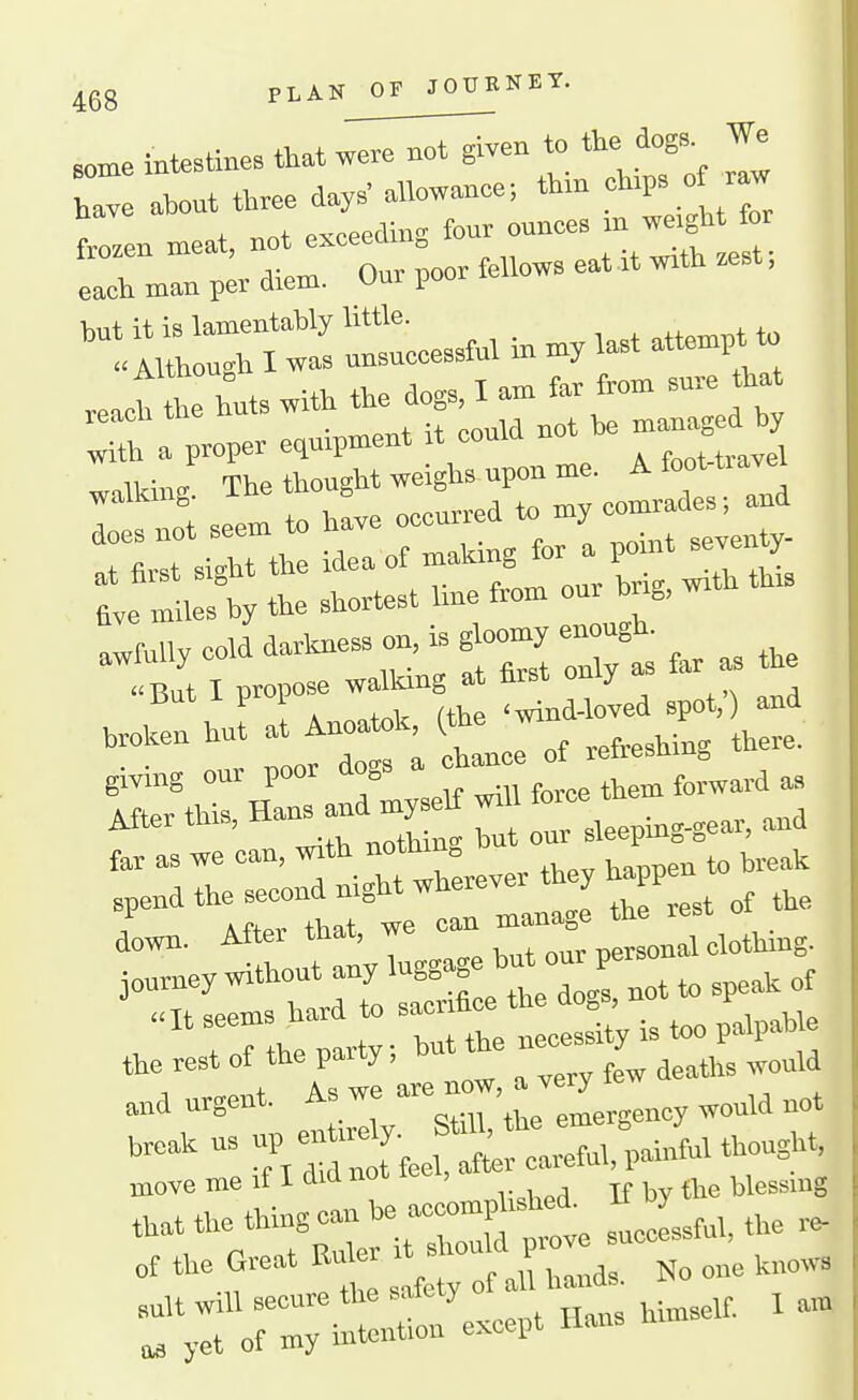 PLAN OF JOUBNEY. some inteBlines iUt were not given to the dogs. We ahout three day. allowance-, thin ch.p. of r w ftcen meat, not exceeding four ounces - '-^l^ » each man per diem. Our poor fellows eat rt wrth .est, 'tl:ls—fnlinm^ .Jlh^tswiththedo^lam-^^^^^^^^^ I f ,eem to have occurred to my comrades; and  siltt tht Idea of making for a point seventy- t.y tte shortest line from our hng, w.th th. a.fuiiycolddarl.esson,.gh.o^yen^u^^^ But I propose wallung at tirst omy i A ^o+nlr ahe 'wind-loved spot,) and broken hut at Anoatok, (the wi . • V, T^nnr does a cliance ot leiiebumg, gmng onr poor dogs ^^^^ ^^^^^^^ After th., ,,eeping-gear, and far as we can, with notIiin„ spend the second night wherever they happ , iftor that we can manage the rest oi down. After tnat, i» w n„r nersonal clothmg. teeak us »P « ^f^, ,„ef„, painful thought, move me if I did not lec, if by the blessing that the thing can — '^^^^e slessfnl, the r. „f Great En^r i ^ho O ^^^^^