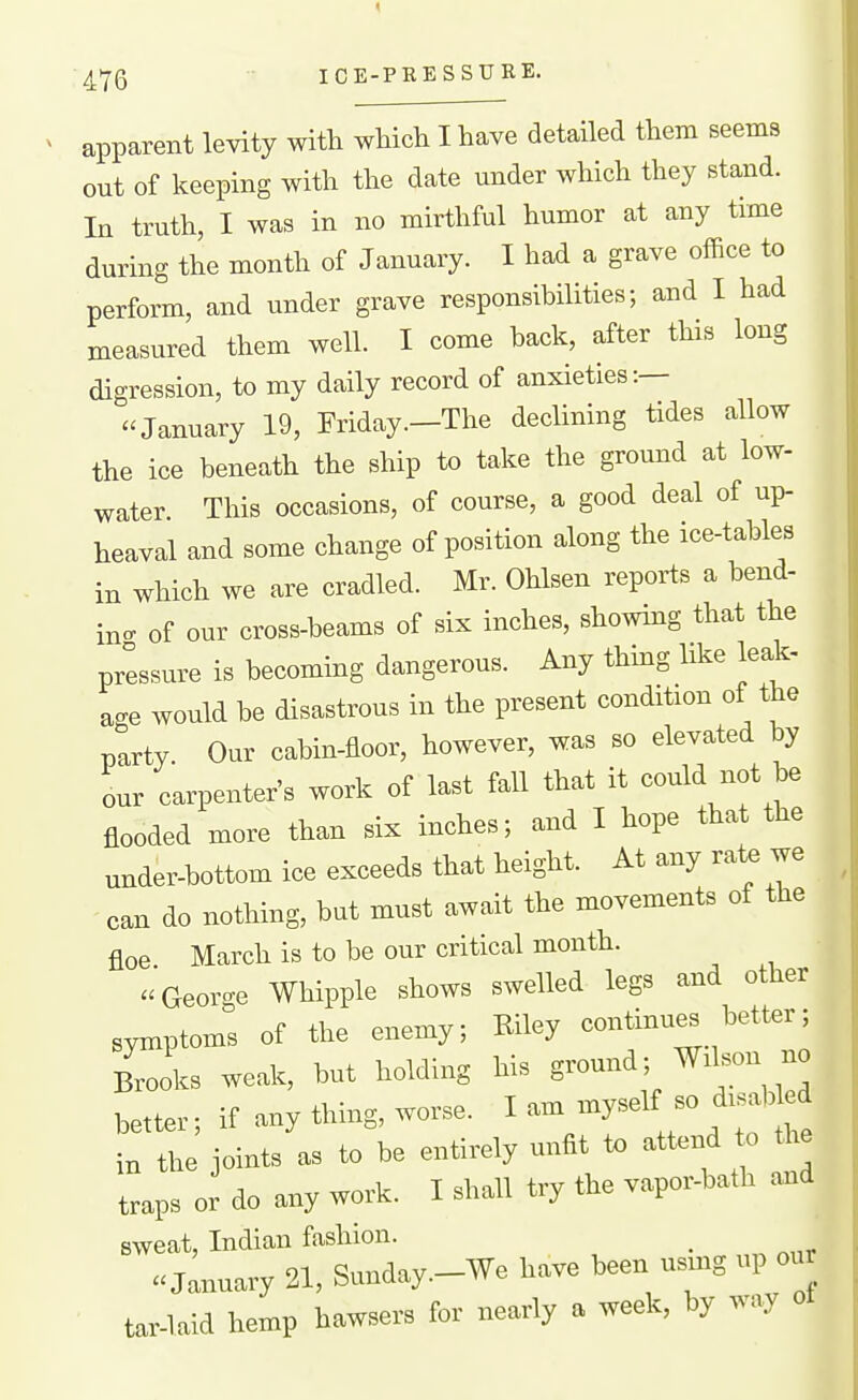 apparent levity with which I have detailed them seems out of keeping with the date under which they stand. In truth, I was in no mirthful humor at any trme during the month of January. I had a grave office to perform, and under grave responsibilities; and I had measured them well. I come back, after this long digression, to my daily record of anxieties:— January 19, Friday—The declining tides allow the ice beneath the ship to take the ground at low- water. This occasions, of course, a good deal of up- heaval and some change of position along the ice-tables in which we are cradled. Mr. Ohlsen reports a bend- in- of our cross-beams of six inches, showing that the pressure is becoming dangerous. Any thing like leak- age would be disastrous in the present condition of the party. Our cabin-floor, however, was so elevated by our carpenter's work of last fall that it could not be flooded more than six inches; and I hope that the under-bottom ice exceeds that height. At any rate we can do nothing, but must await the movements of the floe March is to be our critical month. -I George Whipple shows swelled legs and other symptoms of the enemy; Riley continu^ better; B^oks weak, but holding his ground; Wi^on no better; if any thing, worse. I am myself so disabled in the joints as to be entirely unfit attend o the traps or do any work. I shall try the vapor-bath and sweat, Indian fashion. «Jannary 21, Snnday.-We have been umg np our tar-laid hemp hawsers for nearly a week, by way