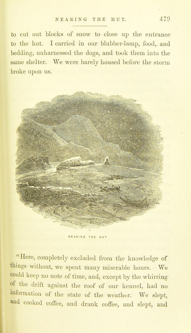 NEARING THE HUT. 470 to cut out blocks of snow to close up the entrance to the hut. I carried in our blubber-lamp, food,, and bedding, unharnessed the dogs, and took them into the same shelter. We were barely housed before the storm broke upon us. NEARING THE HUT Here, completely excluded from the knowledge of things without, we spent many miserable hours. We could keep no note of time, and, except by the whirring of the drift against the roof of our kennel, had no information of the state of the weather. We slept, and cooked coffee, and drank coffee, and slept, and