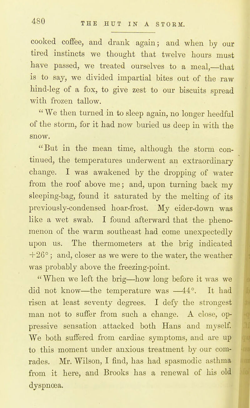 THE HUT IN A STORM. cooked coffee, and drank again; and when by our tired instincts we thought that twelve hours must have passed, we treated ourselves to a meal,—tliat is to say, we divided impartial bites out of the raw hind-leg of a fox, to give zest to our biscuits spread with frozen tallow.  We then turned in to sleep again, no longer heedful of the storm, for it had now buried us deep in with the snow. But in the mean time, although the storm con- tinued, the temperatures underwent an extraordinary change. I was awakened by the dropping of water from the roof above me; and, upon turning back my sleeping-bag, found it saturated by the melting of its previously-condensed hoar-frost. My eider-down was like a wet swab. I found afterward that the pheno- menon of the warm southeast had come unexpectedly upon us. The thermometei's at the brig indicated +26°; and, closer as we were to the water, the weather was probably above the freezing-point. When we left the brig—how long before it was we did not know—the temperature was —44°. It had risen at least seventy degrees. I defy the strongest man not to suffer from such a change. A close, op- pressive sensation attacked both Hans and myself. We both suffered from cardiac sjanptoms, and are up to this moment under anxious treatment by our com- rades. Mr. Wilson, I find, has had spasmodic asthma from it here, and Brooks has a renewal of his oId;i dyspnoea. '