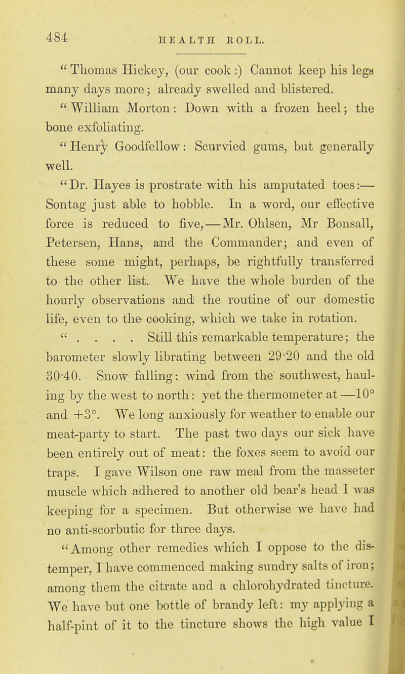 HEALTH ROIiL.  Thomas Hickey, (our cook :) Cannot keep his legs many days more; already swelled and blistered.  William Morton: Down with a frozen heel; the bone exfoHating.  Plenry Goodfellow: Scurvied gums, but generally well.  Dr. Hayes is prostrate with his amputated toes:— Sontag just able to hobble. In a word, our effective force is reduced to five, — Mr. Ohlsen, Mr Bonsall, Petersen, Hans, and the Commander; and even of these some might, perhaps, be rightfully transferred to the other list. We have the whole burden of the hourly observations and the routine of our domestic life, even to the cooking, which we take in rotation.  . . , . Still this remarkable temperature; the barometer slowly librating between 29-20 and the old 30-40. Snow falling: wind from the' southwest, haul- ing by the west to north: yet the thermometer at —10° and +3°. We long anxiously for weather to enable our meat-party to start. The past two days our sick have been entirely out of meat: the foxes seem to avoid our traps. I gave Wilson one raw meal from the masseter muscle which adhered to another old bear's head I was keeping for a specimen. But otherwise we have had no anti-scorbutic for three days. Among other remedies which I oppose to the dis- temper, I have commenced making sundry salts of iron; among them the citrate and a chlorohydrated tincture. We have but one bottle of brandy left: my applying a half-pint of it to the tincture shows the high value I