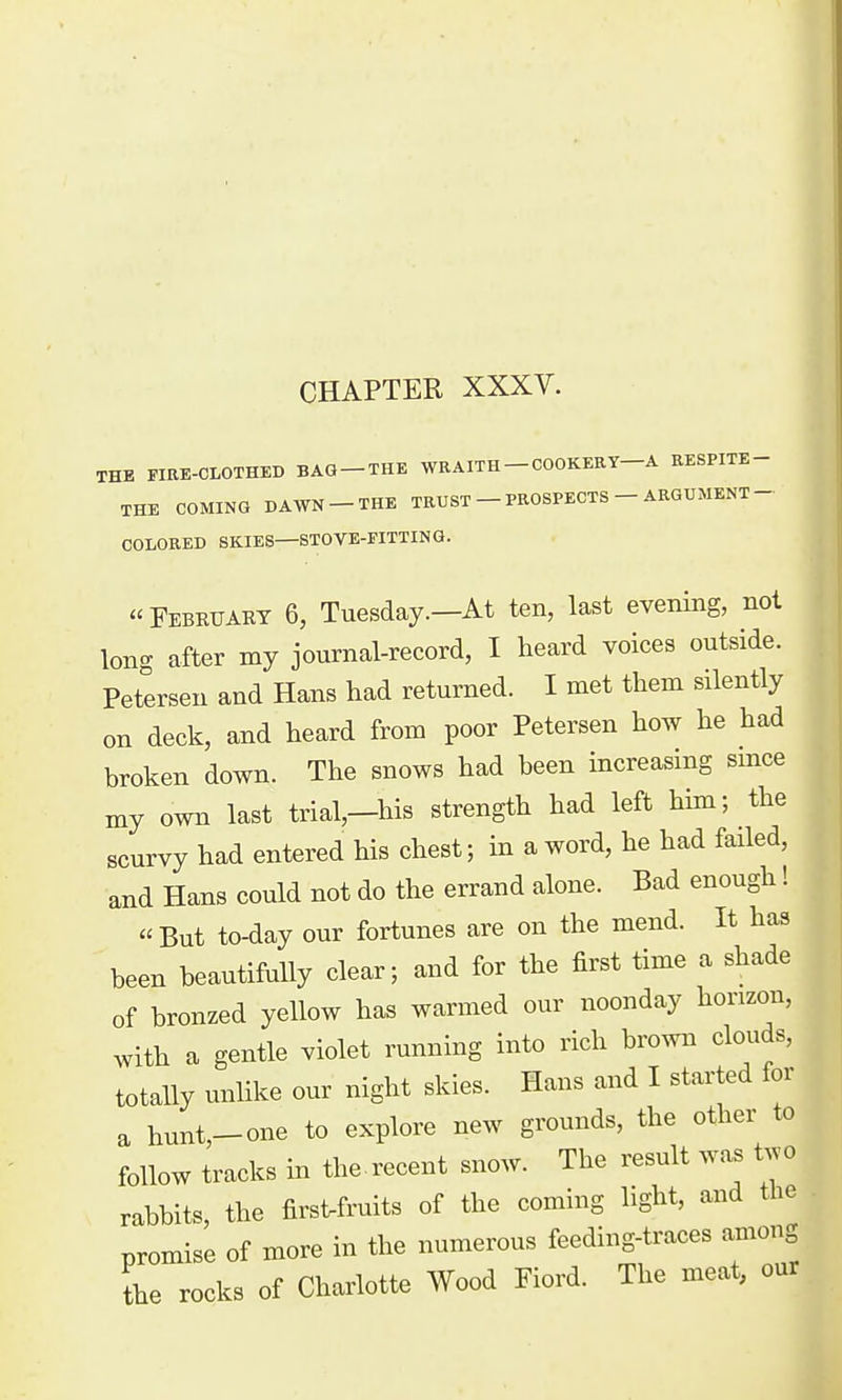 CHAPTER XXXV. THE FIRE-CLOTHED BAG-THE WRAITH - COOKERY—A RESPITE- THE COMING DAWN - THE TRUST - PROSPECTS - ARGUMENT- COLORED SKIES—STOVE-FITTING. February 6, Tuesday.—At ten, last evening, not long after my journal-record, I heard voices outside. Petersen and Hans had returned. I met them silently on deck, and heard from poor Petersen how he had broken down. The snows had been increasing smce my own last trial,-his strength had left him; the scurvy had entered his chest; in a word, he had failed, and Hans could not do the errand alone. Bad enough! But to-day our fortunes are on the mend. It has been beautifully clear; and for the first time a shade of bronzed yellow has warmed our noonday horizon, with a gentle violet running into rich brown clouds, totally unlike our night skies. Hans and I started for a hunt,-one to explore new grounds, the other to follow tracks in the recent snow. The result was tjo rabbits, the firsUruits of the coming light, and the promise of more in the numerous feeding-traces among the rocks of Charlotte Wood Fiord. The meat, our