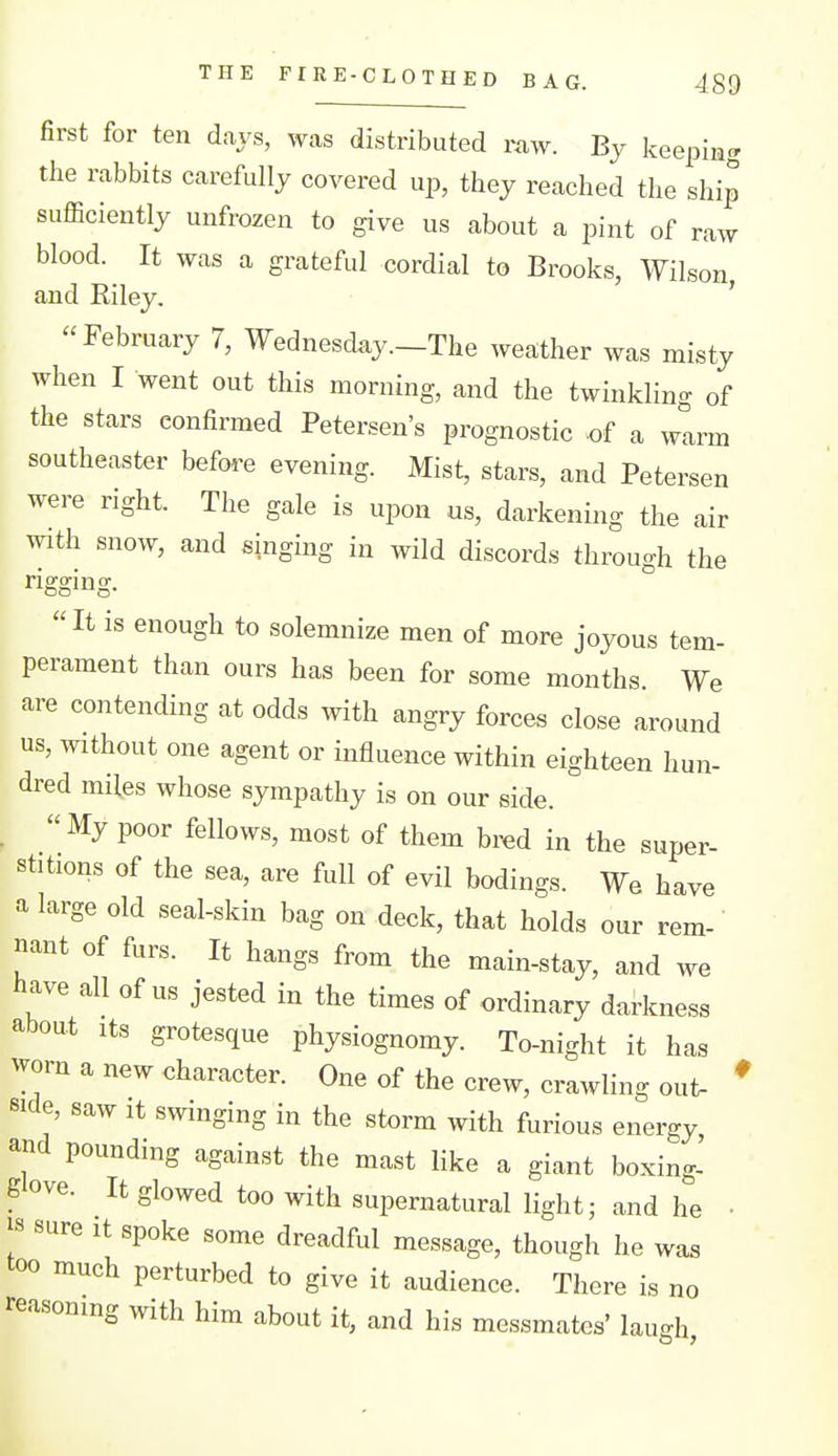 first for ten days, was distributed raw. By keeping the rabbits carefully covered up, they reached the ship sufficiently unfrozen to give us about a pint of raw blood. It was a grateful cordial to Brooks, Wilson, and Riley. '  February 7, Wednesday.—The weather was misty when I went out this morning, and the twinkling of the stars confirmed Petersen's prognostic .of a w!arm southeaster before evening. Mist, stars, and Petersen were right. The gale is upon us, darkening the air with snow, and singing in wild discords through the rigging. It is enough to solemnize men of more joyous tem- perament than ours has been for some months. We are contending at odds with angry forces close around us, without one agent or influence within eighteen hun- dred miles whose sympathy is on our side. .  My poor fellows, most of them bred in the super- stitions of the sea, are full of evil bodings. We have a large old seal-skin bag on deck, that holds our rem- nant of furs. It hangs from the main-stay, and we have all of us jested in the times of ordinary darkness about its grotesque physiognomy. To-night it has worn a new character. One of the crew, crawling out- side, saw It swinging in the storm with furious energy and pounding against the mast like a giant boxing- glove. It glowed too with supernatural light; and he js sure It spoke some dreadful message, though he was too much perturbed to give it audience. There is no reasoning with him about it, and his messmates' laugh