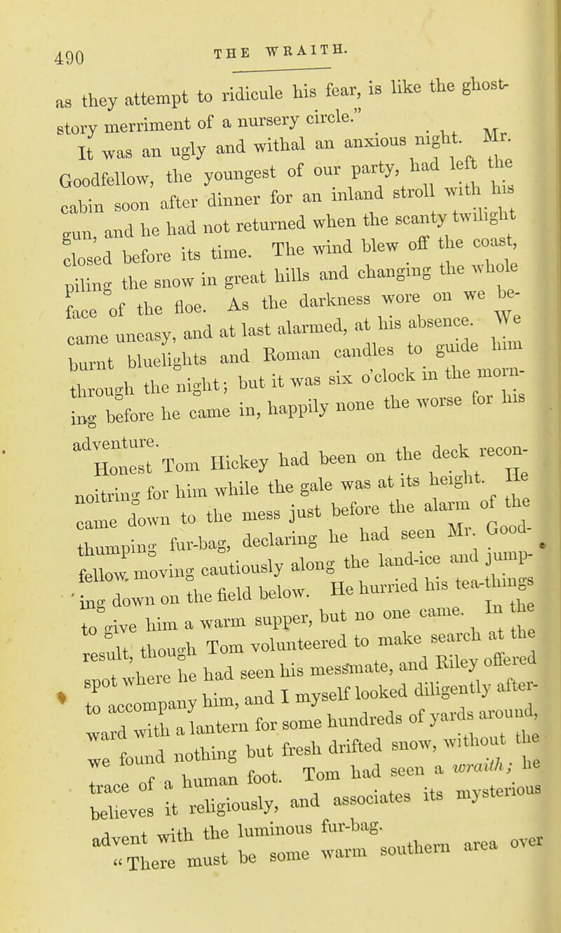 as they attempt to riMl^feav, is like the ghosu story merriment of a nursery circle. . ,, „^ It wa« an ugly and withal an anxious mgh Mr^ Goodtellow, the youngest of ^^^'^f'^^L l cabin soon after dinner for an inland strol with hi guu, and he had not returned when the scanty twihght elos d hefore its time. The wind blew off the coast, S ng the snow in great hills and changing the whole face of the Eoe. As the darkness wore on we ^. came uneasy, and at last alarmed, at his absence. We burnt blueUglits and Roman caudles to guide hun th ough the;ight. but it was si. o'clock in the morn- i brfore he came in, happily none the worse for his rxom Hickey had been on the deck reco. noitrin- for him while the gale wa« at its height. He d°own to the mess just before the atan of the hipiug fur-hag, declaring he had seen Mr Good- ^ feZ moving captiously along the laud-ice and jump- ■ Slw on the field below. He hurried his tea- lungs to live him a warm supper, but uo one came. In he H thou-h Tom volunteered to make search at the Tt wl re h had seen his mes.nate, and Eilcy ofiered ♦ raclompany him, and I myself looked diligently atte - I d J aLtern for some hundreds of yards arou d rtund nothing but fresh drifted snow, withou t , : ee of a human foot. Tom had seen a „™ J. believes it religiously, and associates its mjstei 1 + ,,n+>i the luminous fur-bag. ^ml be some warm southern area over