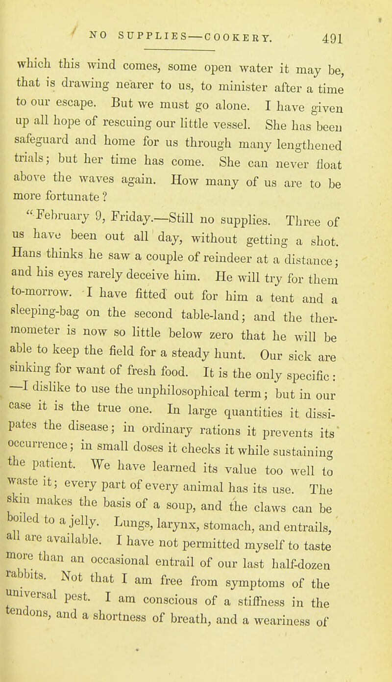 ^ NO SUPPLIES — COOKERY. which this wind comes, some open water it may be, that is drawing nearer to us, to minister after a time to our escape. But we must go alone. I have given up all hope of rescuing our Httle vessel. She has been safeguard and home for us through many lengthened trials; but her time has come. She can never float above the waves again. How many of us are to be more fortunate ?  February 9, Friday.—Still no suppHes. Three of us have been out all' day, without getting a shot. Hans thinks he saw a couple of reindeer at a distance; and his eyes rarely deceive him. He will try for them to-morrow. I have fitted out for him a tent and a sleeping-bag on the second table-land; and the ther- mometer is now so little below zero that he will be able to keep the field for a steady hunt. Our sick are sinking for want of fresh food. It is the only specific: -I dislike to use the unphilosophical term; but in our case it is the true one. In large quantities it dissi- pates the disease; in ordinary rations it prevents its' occurrence; in small doses it checks it while sustaining the patient. We have learned its value too well to waste It; every part of every animal has its use. The skm makes the basis of a soup, and the claws can be boiled to a jelly. Lungs, larynx, stomach, and entrails, ' all are available. I have not permitted myself to taste more than an occasional entrail of our last half-dozen rabbits. Not that I am free from symptoms of the universal pest. I am conscious of a stiffness in the tendons, and a shortness of breath, and a weariness of