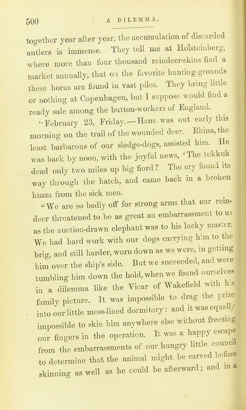 together year after year, the accumulation of discarded arTtlers is immense. They tell me at Holsteinberg, where more than four thousand reindeer-skins find a market annually, that on the flivorite hunting-grounds these horns are found in vast piles. They bring little or nothing at Copenhagen, but I suppose would find a ready sale among the button-workers of England. '^February 23, Friday.—Hans was out early this morning on the trail of the wounded deer. Khina, the least barbarous of our sledge-dogs, assisted him. He was back by noon, with the joyful news, ' The tukkuk dead only two miles up big fiord!' The cry found its way through the hatch, and came back m a broken huzza from the sick men. «We are so badly off for strong arms that our rem- deer threatened to be as great an embarrassment to us as the auction-drawn elephant was to his lucky master. We had hard work with our dogs carrying h:m to the brig, and still harder, worn down as we were, in getlmg him over the ship's side. But we suceeeded, and were tumbling him down the hold, when we found ourselves in a dilemma like the Vicar of Wakefield with h.s famdy picture. It was impossible to drag the prize ■ into our little moss-lined dormitory : and it was equall, impossible to skin him anywhere else without freezing our fingers in the operation. It was a happy escape from the embarrassments of our hungry little council to determine that the animal might be carved before skinning as well as he could be afterward; and ma