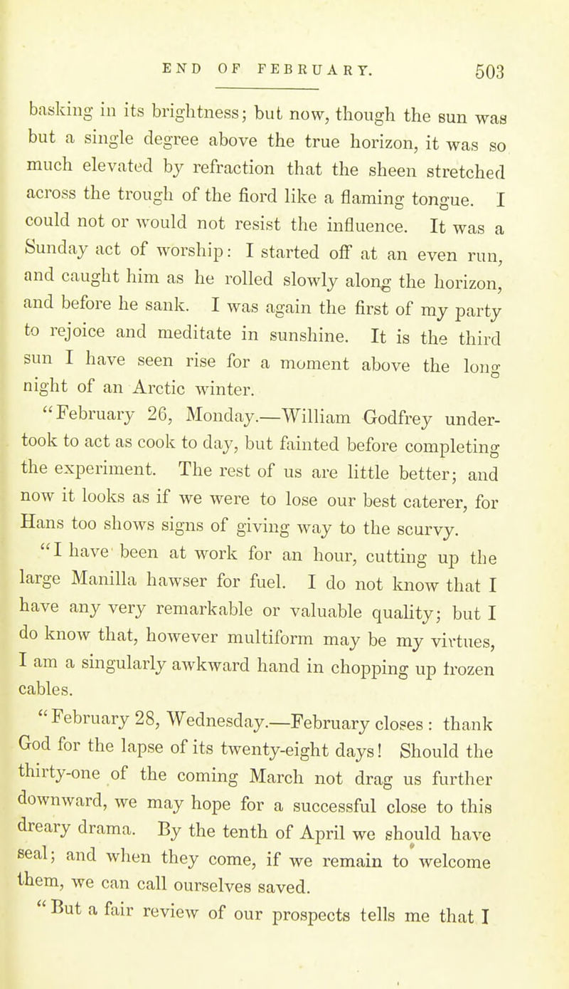 basking in its brightness; but now, though the sun was but a single degree above the true horizon, it was so much elevated by refraction that the sheen stretched across the trough of the fiord like a flaming tongue. I could not or would not resist the influence. It was a Sunday act of worship: I started off at an even run, and caught him as he rolled slowly along the horizon, and before he sank. I was again the first of my party to rejoice and meditate in sunshine. It is the third sun I have seen rise for a moment above the long night of an Arctic winter. February 26, Monday.—William Godfrey under- took to act as cook to day, but fainted before completing the experiment. The rest of us are little better; and now it looks as if we were to lose our best caterer, for Hans too shows signs of giving way to the scurvy. I have been at work for an hour, cutting up the large Manilla hawser for fuel. I do not know that I have any very remarkable or valuable quality; but I do know that, however multiform may be my virtues, I am a singularly awkward hand in chopping up irozen cables. February 28, Wednesday.—February closes : thank God for the lapse of its twenty-eight days! Should the thirty-one of the coming March not drag us further downward, we may hope for a successful close to this dreary drama. By the tenth of April we should have seal; and when they come, if we remain to*welcome them, we can call ourselves saved. But a fair review of our prospects tells me that I
