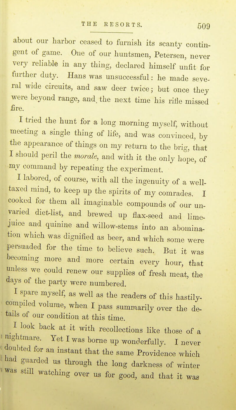 about our harbor ceased to furnish its scanty contin- gent of game. One of our huntsmen, Petersen, never very reliable in any thing, declared himself unfit for further duty. Hans was unsuccessful: he made seve- ral wide circuits, and saw deer twice; but once they were beyond range, and. the next time his rifle missed £re. I tried the hunt for a long morning myself, without meeting a single thing of life, and was convinced, by the appearance of things on my return to the brig, that I should peril the morale, and with it the only hope, of my command by repeating the experiment. I labored, of course, with all the ingenuity of a well- taxed mind, to keep up the spirits of my comrades. I cooked for them all imaginable compounds of our un- varied diet-list, and brewed up flax-seed and lime- juice and quinine and willow-stems into an abomina. tion which was dignified as beer, and which some were persuaded for the time to believe such. But it was becoming more and more certain every hour, that unless we could renew our supplies of fresh melt, the days of the party were numbered. I spare myself, as well as the readers of this hastily- compiled volume, when I pass summarily over the de- tails of our condition at this time. I look back at it with recollections like those of a ! nightmare. Yet I was borne up wonderfully. I never I doubted for an instant that the same Providence which tiad guarded us through the long darkness of winter V was still watching over us for good, and that it wa^