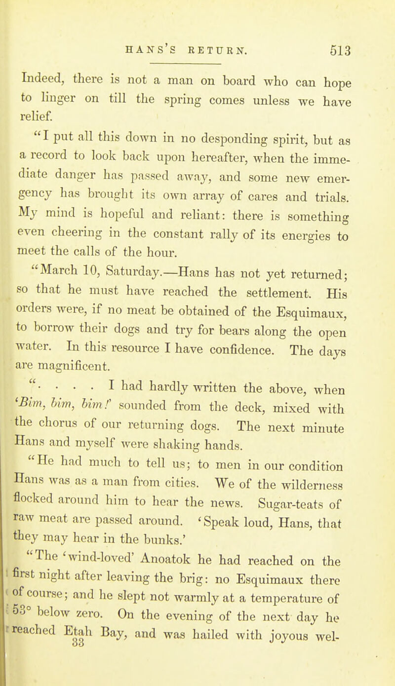 Indeed, there is not a man on board who can hope to linger on till the spring comes unless we have relief. I put all this down in no desponding spirit, but as a record to look back upon hereafter, when the imme- diate danger has passed away, and some new emer- gency has brought its own array of cares and trials. My mind is hopeful and reliant: there is something even cheering in the constant rally of its energies to meet the calls of the hour. March 10, Saturday.—Hans has not yet returned; so that he must have reached the settlement. His orders were, if no meat be obtained of the Esquimaux, to borrow their dogs and try for bears along the open water. In this resource I have confidence. The days are magnificent.  • • • • I had hardly written the above, when 'Bim, him, him f sounded from the deck, mixed with the chorus of our returning dogs. The next minute Hans and myself were shaking hands. He had much to tell us; to men in our condition Hans was as a man from cities. We of the wilderness flocked around him to hear the news. Sugar-teats of raw meat are passed around. 'Speak loud, Hans, that they may hear in the bunks.' The 'wind-loved' Anoatok he had reached on the 1 first night after leaving the brig: no Esquimaux there ( of course; and he slept not warmly at a temperature of J 53° below zero. On the evening of the next day he r reached Etah Bay, and was hailed with joyous wel-